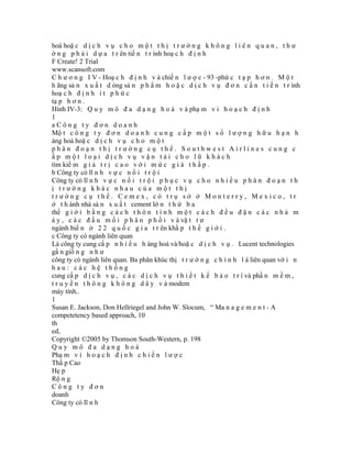 hoá hoặ c d ị c h v ụ c h o m ộ t t h ị t r ư ờ n g k h ô n g l i ê n q u a n , t h ư
ờ n g p h ả i d ự a t r ên tiế n t r ình hoạ c h đ ị n h
F Create! 2 Trial
www.scansoft.com
C h ư ơ n g I V - Hoạ c h đ ị n h v à chiế n l ư ợ c - 93 -phứ c t ạ p h ơ n . M ộ t
h ãng sả n x u ấ t d òng sả n p h ẩ m h o ặ c d ị c h v ụ đ ơ n c ầ n t i ế n t r ình
hoạ c h đ ị n h í t p h ứ c
tạ p h ơ n .
Hình IV-3: Q u y m ô đ a d ạ n g h o á v à phạ m v i h o ạ c h đ ị n h
1
aCông ty đơn doanh
Mộ t c ô n g t y đ ơ n d o a n h c u n g c ấ p m ộ t s ố l ư ợ n g h ữ u h ạ n h
àng hoá hoặ c d ị c h v ụ c h o m ộ t
phân đoạn thị trường cụ thể. Southwest Airlines cung c
ấp một loại dịch vụ vận tải cho lữ khách
tìm kiế m g i á t r ị c a o v ớ i m ứ c g i á t h ấ p .
b Công ty có lĩ n h v ự c n ổ i t r ộ i
Công ty có lĩ n h v ự c n ổ i t r ộ i p h ụ c v ụ c h o n h i ề u p h â n đ o ạ n t h
ị trường khác nhau của một thị
trường cụ thể. Cemex, có trụ sở ở Monterry, Mexico, tr
ở t h ành nhà sả n x u ấ t cement lớ n t h ứ b a
thế g i ớ i b ằ n g c á c h t h ô n t í n h m ộ t c á c h đ ề u đ ặ n c á c n h à m
á y , c á c đ ầ u m ố i p h â n p h ố i v à vậ t t ư
ngành biể n ở 2 2 q u ố c g i a t r ên khắ p t h ế g i ớ i .
c Công ty có ngành liên quan
Là công ty cung cấ p n h i ề u h àng hoá và/hoặ c d ị c h v ụ . Lucent technologies
gầ n giố n g n h ư
công ty có ngành liên quan. Ba phân khúc thị t r ư ờ n g c h í n h l à liên quan vớ i n
hau: các hệ thống
cung cấ p d ị c h v ụ , c á c d ị c h v ụ t h i ế t k ế b ả o t r ì và phầ n m ề m ,
t r u y ề n t h ô n g k h ô n g d â y v à modem
máy tính..
1
Susan E. Jackson, Don Hellriegel and John W. Slocum, “ Ma n a g e m e n t - A
competetency based approach, 10
th
ed,
Copyright ©2005 by Thomson South-Western, p. 198
Quy mô đa dạng hoá
Phạ m v i h o ạ c h đ ị n h c h i ế n l ư ợ c
Thấ p Cao
Hẹ p
Rộ n g
Công ty đơn
doanh
Công ty có lĩ n h
 