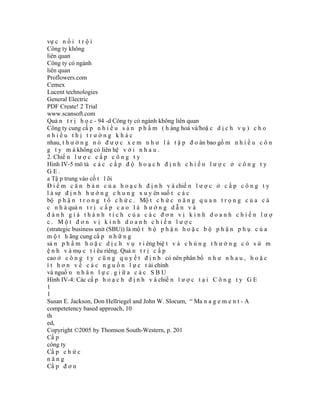vự c n ổ i t r ộ i
Công ty không
liên quan
Công ty có ngành
liên quan
Proflowers.com
Cemex
Lucent technologies
General Electric
PDF Create! 2 Trial
www.scansoft.com
Quả n t r ị h ọ c - 94 -d Công ty có ngành không liên quan
Công ty cung cấ p n h i ề u s ả n p h ẩ m ( h àng hoá và/hoặ c d ị c h v ụ ) c h o
nhiều thị trường khác
nhau, t h ư ờ n g n ó đ ư ợ c x e m n h ư l à t ậ p đ o àn bao gồ m n h i ề u c ô n
g t y m à không có liên hệ v ớ i n h a u .
2. Chiế n l ư ợ c c ấ p c ô n g t y
Hình IV-5 mô tả c á c c ấ p đ ộ h o ạ c h đ ị n h c h i ế n l ư ợ c ở c ô n g t y
GE.
a Tậ p trung vào cố t l õi
Đ i ể m c ă n b ả n c ủ a h o ạ c h đ ị n h v à chiế n l ư ợ c ở c ấ p c ô n g t y
l à sự đ ị n h h ư ớ n g c h u n g x u y ên suố t c á c
bộ p h ậ n t r o n g t ổ c h ứ c . Mộ t c h ứ c n ă n g q u a n t r ọ n g c ủ a c á
c n h à quả n t r ị c ấ p c a o l à h ư ớ n g d ẫ n v à
đánh giá thành tích của các đơn vị kinh doanh chiến lượ
c. Một đơn vị kinh doanh chiến lược
(strategic business unit (SBU)) là mộ t b ộ p h ậ n h o ặ c b ộ p h ậ n p h ụ c ủ a
m ộ t h ãng cung cấ p n h ữ n g
sả n p h ẩ m h o ặ c d ị c h v ụ r i êng biệ t v à c h ú n g t h ư ờ n g c ó s ứ m
ệ n h v à mụ c t i êu riêng. Quả n t r ị c ấ p
cao ở c ô n g t y c ũ n g q u y ế t đ ị n h có nên phân bổ n h ư n h a u , h o ặ c
í t h ơ n v ề c á c n g u ồ n l ự c t ài chính
và nguồ n n h â n l ự c . g i ữ a c á c S B U
Hình IV-4: Các cấ p h o ạ c h đ ị n h v à chiế n l ư ợ c t ạ i C ô n g t y G E
1
1
Susan E. Jackson, Don Hellriegel and John W. Slocum, “ Ma n a g e m e n t - A
competetency based approach, 10
th
ed,
Copyright ©2005 by Thomson South-Western, p. 201
Cấ p
công ty
Cấ p c h ứ c
năng
Cấ p đ ơ n
 
