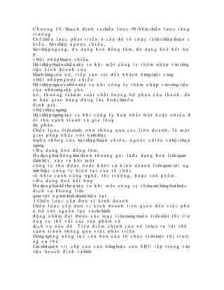 C h ư ơ n g I V - Hoạ c h đ ị n h v à chiế n l ư ợ c - 95 -b Các chiế n l ư ợ c t ă n g
trưởng
Có 5 chiế n l ư ợ c p h á t t r i ể n ở c ấ p đ ộ t ổ c h ứ c l à hộ i nhậ p thuậ n c
h i ề u , hộ i nhậ p n g ư ợ c c h i ề u ,
hộ i nhậ p n g a n g , đ a d ạ n g h o á đ ồ n g t â m , đ a d ạ n g h o á k ế t h ợ
p.
v Hộ i n h ậ p thuậ n c h i ề u
Hộ i nhậ p thuậ n chiề u xả y r a k h i m ộ t c ô n g t y t h â m n h ậ p v ào công
việ c k i n h d o a n h c ủ a
khách hàng củ a n ó , t i ế p c ậ n s á t đ ế n k h á c h h àng cuố i c ùng.
v Hộ i n h ậ p n g ư ợ c c h i ề u
Hộ i nhậ p ngư ợ c chiề u xả y r a k h i c ô n g t y t h â m n h ậ p v ào công việ c
c ủ a n h à cung cấ p c h o
n ó , t h ư ờ n g l à kiể m s o á t c h ấ t l ư ợ n g b ộ p h ậ n c ấ u t h à n h , đ ả
m b ả o g i a o h à n g đ ú n g l ú c h o ặ c làm ổ n
định giá.
v Hộ i nhậ p ngang
Hộ i nhậ p ngang xả y r a k h i c ô n g t y h ợ p n h ấ t m ộ t h o ặ c n h i ề u đ
ối thủ cạnh tranh và gia tăng
thị p h ầ n .
Chiế n l ư ợ c l i ên minh, n h ư t h ô n g q u a c á c l i ê n d o a n h , l à m ộ t
g i ả i p h á p k h á c v ớ i h ình thứ c
truyề n t h ố n g c ủ a hộ i nhậ p thuậ n c h i ề u , n g ư ợ c c h i ề u v à hộ i nhậ p
ngang.
vĐa dạng hoá đồng tâm,
Đ a dạ n g hoá đ ồ n g tâm thỉ n h t h o ả n g g ọ i l à đ a d ạ n g h o á l i ên quan
(liên hệ ) , x ả y r a k h i m ộ t
c ô n g t y t h u đ ư ợ c h o ặ c k h ở i s ự k i n h d o a n h l i ên quan vớ i n g
ành hoặ c c ô n g t y h i ệ n t ạ i c ủ a t ổ c h ứ c
về k h í a c ạ n h c ô n g n g h ệ , t h ị t r ư ờ n g , h o ặ c s ả n p h ẩ m .
vĐa dạng hoá kết hợp
Đ a dạ n g hoá kế t hợ p xả y r a k h i m ộ t c ô n g t y t h êm các hàng hoá hoặ c
d ị c h v ụ k h ô n g l i ên
quan vớ i n g ành kinh doanh hiệ n t ạ i .
3. Chiế n l ư ợ c c ấ p đ ơ n v ị k i n h d o a n h
Chiế n l ư ợ c c ấ p đ ơ n v ị k i n h d o a n h l i ê n q u a n đ ế n v i ệ c p h â
n b ổ c á c n g u ồ n l ự c v à các hành
đ ộ n g n h ằ m đ ạ t đ ư ợ c c á c m ụ c t i êu mong muố n t r ên mộ t t h ị t r ư
ờng cụ thể với các sản phẩm và
dị c h v ụ n à o đ ó . T i ê u đ i ể m c h í n h c ủ a n ó l à tạ o r a l ợ i t h ế
cạnh tranh thông qua việc phát triển
không ngừ n g n ă n g l ự c c ă n b ả n c ủ a t ổ c h ứ c t r ên mộ t t h ị t r ư ờ
ng cụ thể.
Các nhà quả n t r ị c ấ p c a o c ủ a h ãng hoặ c c ủ a S B U t ậ p t r u n g v ào
việ c h o ạ c h đ ị n h v à hình
 