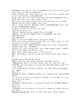 thành chiế n l ư ợ c đ ể ( 1 ) d u y t r ì và dành lợ i t h ế c ạ n h t r a n h t r o n g
v i ệ c p h ụ c v ụ k h á c h h àng, (2) xác
đ ị n h c á c lĩ n h v ự c c h ứ c n ă n g ( v í d ụ , s ả n x u ấ t , n g u ồ n n h â
n l ự c , m a r k e t i n g v à tài chính ) có thể
đ ó n g g ó p m ộ t c á c h h ữ u h i ệ u n h ư t h ế n ào, và (3) phân bổ c á c n
guồn lực giữa các chức năng. Việc
tậ p t r u n g v à o k h á c h h à n g l à c ơ s ở c ă n b ả n c ủ a s ự t h ành
công củ a h o ạ c h đ ị n h và chiế n l ư ợ c c ấ p
đ ơ n v ị k i n h d o a n h . Khi hoạ c h đ ị n h v à hình thành chiế n l ư ợ c t ậ p
t r u n g v ào khách hàng, nhà quả n
trị p h ả i t r ả l ờ i b a c â u h ỏ i c ơ b ả n :
· Ai sẽ đ ư ợ c p h ụ c v ụ ?
· Nhu cầ u n ào củ a k h á c h h àng sẽ đ ư ợ c t h o ã mãn?
· Nhu cầ u c ủ a k h á c h h àng sẽ đ ư ợ c t h o ã mãn như t h ế n ào?
PDF Create! 2 Trial
www.scansoft.com
Quả n t r ị h ọ c - 96 -4. Chiế n l ư ợ c c ấ p c h ứ c n ă n g
Chiế n l ư ợ c c h ứ c n ă n g l i ê n q u a n đ ế n c á c h à n h đ ộ n g c ó t ư ơ
n g q u a n v ớ i n h a u v à các cam kế t
về nguồ n l ự c đ ư ợ c d ành cho các hoạ t đ ộ n g s ả n x u ấ t , m a r k e t i n g ,
n g u ồ n n h â n l ự c , t ài chính và
các lĩ n h v ự c c h ứ c n ă n g k h á c c ủ a t ổ chứ c . Hoạ c h đ ị n h v à chiế n
lược chức năng cần hỗ trợ các
chiế n l ư ợ c v à kế h o ạ c h đ ơ n v ị k i n h d o a n h .
Biể u IV-2: Nhữ n g v ấ n đ ề t r o n g x â y d ự n g c h i ế n l ư ợ c c h ứ c n
ăng
1
Các chứ c n ă n g Các vấ n đ ề c h í n h
Nguồ n n h â n l ự c · Hệ t h ố n g t h ư ở n g n ào là cầ n t h i ế t ?
· Thành tích củ a n h â n v i ê n n ê n đ ư ợ c x e m x é t n h ư t h ế n ào?
· Cách tiế p c ậ n n à o đ ư ợ c s ử d ụ n g đ ể c h i êu mộ n h ữ n g ứ n g v i ê
n tài năng?
· C á c h à n h đ ộ n g c h ư ơ n g t r ình đ ố i x ử c ô n g b ằ n g n ào cho phụ c
nữ, người
thiể u s ố
Tài chính · Sự p h ố i h ợ p giữ a n g u ồ n v a y v à tài sả n b a o n h i êu là mong
muố n ?
· Tỷ l ệ b a o n h i êu về l ợ i n h u ậ n s ẽ d à n h c h o t á i đ ầ u t ư v à b
ao nhiều cho phân
chia cổ t ứ c ?
· Tiêu chuẩ n n ào cầ n đ ư ợ c s ử d ụ n g đ ể p h â n b ổ t ài chính và nguồ n n
hân lực
cho dự á n ?
· Tiêu chuẩ n n à o n ê n đ ư ợ c s ử d ụ n g đ ể t ài trợ t í n d ụ n g c h o k h
á c h h àng
Marketing · Hàng hoá hoặ c d ị c h v ụ n à o n ê n đ ư ợ c n h ấ n m ạ n h ?
 