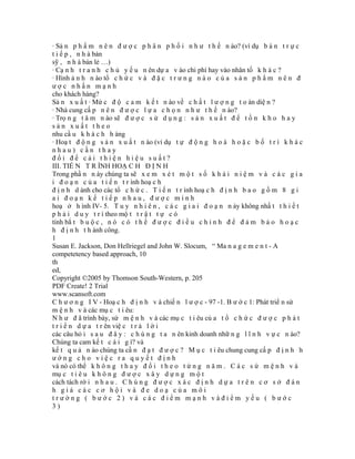 · Sả n p h ẩ m n ê n đ ư ợ c p h â n p h ố i n h ư t h ế n ào? (ví dụ b á n t r ự c
t i ế p , n h à bán
sỹ , n h à bán lẻ …)
· Cạ n h t r a n h c h ủ y ế u n ên dự a v ào chi phí hay vào nhân tố k h á c ?
· Hình ả n h n ào tổ c h ứ c v à đ ặ c t r ư n g n à o c ủ a s ả n p h ẩ m n ê n đ
ược nhấn mạnh
cho khách hàng?
Sả n x u ấ t · Mứ c đ ộ c a m k ế t n ào về c h ấ t l ư ợ n g t o àn diệ n ?
· Nhà cung cấ p n ê n đ ư ợ c l ự a c h ọ n n h ư t h ế n ào?
· Trọ n g t â m n ào sẽ đ ư ợ c s ử d ụ n g : s ả n x u ấ t đ ể t ồ n k h o h a y
sản xuất theo
nhu cầ u k h á c h h àng
· Hoạ t đ ộ n g s ả n x u ấ t n ào (ví dụ t ự đ ộ n g h o á h o ặ c b ố t r í k h á c
nhau) cần thay
đổi để cải thiện hiệu suất?
III. TIẾ N T R ÌNH HOẠ C H Đ Ị N H
Trong phầ n n ày chúng ta sẽ x e m x é t m ộ t s ố k h á i n i ệ m v à c á c g i a
i đ o ạ n c ủ a t i ế n t r ình hoạ c h
đ ị n h d ành cho các tổ c h ứ c . T i ế n t r ình hoạ c h đ ị n h b a o g ồ m 8 g i
ai đoạn kế tiếp nhau, được minh
hoạ ở h ình IV- 5. T u y n h i ê n , c á c g i a i đ o ạ n n ày không nhấ t t h i ế t
p h ả i d u y t r ì theo mộ t t r ậ t t ự c ó
tính bắ t b u ộ c , n ó c ó t h ể đ ư ợ c đ i ề u c h ỉ n h đ ể đ ả m b ả o h o ạ c
h đ ị n h t h ành công.
1
Susan E. Jackson, Don Hellriegel and John W. Slocum, “ Ma n a g e m e n t - A
competetency based approach, 10
th
ed,
Copyright ©2005 by Thomson South-Western, p. 205
PDF Create! 2 Trial
www.scansoft.com
C h ư ơ n g I V - Hoạ c h đ ị n h v à chiế n l ư ợ c - 97 -1. B ư ớ c 1: Phát triể n sứ
m ệ n h v à các mụ c t i êu:
N h ư đ ã trình bày, sứ m ệ n h v à các mụ c t i êu củ a t ổ c h ứ c đ ư ợ c p h á t
t r i ể n d ự a t r ên việ c t r ả l ờ i
các câu hỏ i s a u đ â y : c h ú n g t a n ên kinh doanh nhữ n g l ĩ n h v ự c n ào?
Chúng ta cam kế t c á i g ì? và
kế t q u ả n ào chúng ta cầ n đ ạ t đ ư ợ c ? M ụ c t i êu chung cung cấ p đ ị n h h
ướng cho việc ra quyết định
và nó có thể k h ô n g t h a y đ ổ i t h e o t ừ n g n ă m . C á c s ứ m ệ n h v à
mụ c t i ê u k h ô n g đ ư ợ c x â y d ự n g m ộ t
cách tách rờ i n h a u . C h ú n g đ ư ợ c x á c đ ị n h d ự a t r ê n c ơ s ở đ á n
h giá các cơ hội và đe doạ của môi
trường ( bước 2) và các điểm mạnh vàđiểm yếu ( bước
3)
 