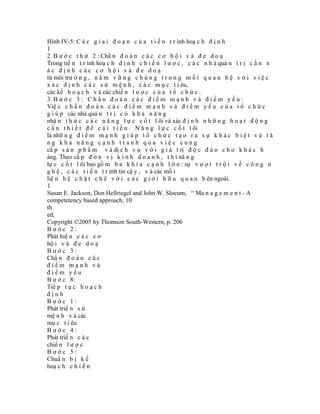 Hình IV-5: C á c g i a i đ o ạ n c ủ a t i ế n t r ình hoạ c h đ ị n h
1
2. B ư ớ c t h ứ 2 : Chẩ n đ o á n c á c c ơ h ộ i v à đ e d o ạ
Trong tiế n t r ình hoạ c h đ ị n h c h i ế n l ư ợ c , c á c n h à quả n t r ị c ầ n x
ác định các cơ hội và đe doạ
từ môi trư ờ n g , n ă m v ữ n g c h ú n g t r o n g m ố i q u a n h ệ v ớ i v i ệ c
x á c đ ị n h c á c s ứ m ệ n h , c á c m ụ c t i êu,
các kế h o ạ c h v à các chiế n l ư ợ c c ủ a t ổ c h ứ c .
3. B ư ớ c 3 : C h ẩ n đ o á n c á c đ i ể m m ạ n h v à đ i ể m y ế u :
Việ c c h ẩ n đ o á n c á c đ i ể m m ạ n h v à đ i ể m y ế u c ủ a t ổ c h ứ c
g i ú p các nhà quả n t r ị c ó k h ả n ă n g
nhậ n t h ứ c c á c n ă n g l ự c c ố t l õi và xác đ ị n h n h ữ n g h o ạ t đ ộ n g
c ầ n t h i ế t đ ể c ả i t i ế n . N ă n g l ự c c ố t l õi
là nhữ n g đ i ể m m ạ n h g i ú p t ổ c h ứ c t ạ o r a s ự k h á c b i ệ t v à t ă
ng khả năng cạnh tranh qua việc cung
cấ p s ả n p h ẩ m v à dị c h v ụ v ớ i g i á t rị đ ộ c đ á o c h o k h á c h
àng. Theo cấ p đ ơ n v ị k i n h d o a n h , t h ì nă n g
lự c c ố t l õi bao gồ m b a k h í a c ạ n h l ớ n : sự v ư ợ t t r ộ i v ề c ô n g n
g h ệ , c á c t i ế n t r ình tin cậ y , v à các mố i
liệ n h ệ c h ặ t c h ẽ v ớ i c á c g i ớ i h ữ u q u a n b ên ngoài.
1
Susan E. Jackson, Don Hellriegel and John W. Slocum, “ Ma n a g e m e n t - A
competetency based approach, 10
th
ed,
Copyright ©2005 by Thomson South-Western, p. 206
Bước 2:
Phát hiệ n c á c c ơ
hộ i v à đ e d o ạ
Bước 3:
Chẩ n đ o á n c á c
điểm mạnh và
điểm yếu
B ư ớ c 8:
Tiế p t ụ c h o ạ c h
định
Bước 1:
Phát triể n s ứ
mệ n h v à các
mụ c t i êu
Bước 4:
Phát triể n c á c
chiế n l ư ợ c
Bước 5:
Chuẩ n b ị k ế
hoạ c h c h i ế n
 