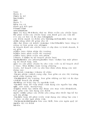 lược
Bước 6:
Chuẩ n b ị k ế
hoạ c h chiế n
thuậ t
Bước 7:
Kiể m t r a v à
đánh giá kết quả
F Create! 2 Trial
www.scansoft.com
Quả n t r ị h ọ c - 98 -4. B ư ớ c t h ứ t ư : P h á t t r i ể n c á c c h i ế n l ư ợ c
Để phát triển các chiến lược cần đánh giá các vấn đề
( 1 ) c á c c ơ h ộ i v à đ e d ọ a b ên ngoài,(2)
c á c đ i ể m m ạ n h v à đ i ể m y ế u b ên trong, và (3) các chiế n l ư ợ c n ào
có khả n ă n g n h ấ t đ ể g i ú p c h o t ổ
chứ c đ ạ t đ ư ợ c s ứ m ệ n h v à các mụ c t i êu. Có ba chiế n l ư ợ c t ă n g t r
ư ở n g c ơ b ả n g i ú p c á c n h à quả n
trị h o ạ c h đ ị n h c á c c h i ế n l ư ợ c ở c ấ p đ ơ n v ị k i n h d o a n h , b
ao gồm
a Chiế n l ư ợ c t h â m n h ậ p t h ị t r ư ờ n g .
b Chiế n l ư ợ c p h á t t r i ể n t h ị t r ư ờ n g :
c Chiế n l ư ợ c p h á t t r i ể n s ả n p h ẩ m
5. B ư ớ c 5 : Chuẩ n b ị k ế h o ạ c h c h i ế n l ư ợ c
Sau khi phát triể n c á c p h ư ơ n g án chiế n l ư ợ c v à chọ n l ự a m ộ t p h ư ơ
ng án thích hợp, nhà
quả n t r ị c ầ n p h ả i c h u ẩ n b ị c h o v i ệ c v i ế t r a k ế h o ạ c h c h i ế
n l ư ợ c . N h ư đ ã thả o l u ậ n t r o n g c h ư ơ n g
trước, kế hoạch viết ra cần bảo đảm chứa đựng các nội
dung sau:
· Sứ m ệ n h v à các mụ c t i êu củ a t ổ c h ứ c
· Các sả n p h ẩ m v à dị c h c u n g c ấ p , b a o g ồ m c ả c á c t h ị t r ư ờ n g
m à tổ c h ứ c h ư ớ n g t ớ i .
· Các phân tích về t h ị t r ư ờ n g , b a o g ồ m n h ữ n g c ơ h ộ i v à đ e d ọ a
v à các kế h o ạ c h d ự p h òng
cho nhữ n g s ự k i ệ n x ả y r a n g o ài dự t í n h .
· Các chiế n l ư ợ c đ ể t i ế p n h ậ n v à sử d ụ n g c á c n g u ồ n l ự c công
nghệ , s ả n x u ấ t , m a r k e t i n g ,
và nguồ n n h â n l ự c n h ằ m đ ạ t đ ư ợ c c á c m ụ c t i ê u đ ã xác đ ị n h ,
bao gồm việc tận dụng các điểm
mạ n h v à khắ c p h ụ c c á c đ i ể m y ế u c ũ n g n h ư t h i ế t l ậ p k ế h o
ạ c h d ự p h òng.
· Các chiế n l ư ợ c đ ể p h á t t r i ể n v à sử d ụ n g c á c n ă n g l ự c c ủ a t
ổ c h ứ c v à đ ộ i n g ũ n h â n v i ên.
· Các báo cáo tài chính bao gồ m b á o c á o l ãi lỗ , b á o c á o n g â n q u ỹ ( d
òng tiề n t ệ ) v à đ i ể m
hòa vố n .
 