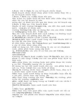 6. B ư ớ c t h ứ 6 : Chuẩ n b ị c á c k ế h o ạ c h c h i ế n t h u ậ t .
Các kế h o ạ c h c h i ế n t h u ậ t đ ư ợ c p h á t t r i ể n n h ằ m t h ự c t h i c
ác kế hoạch chiến lược.
7. B ư ớ c 7 : Kiể m t r a v à chẩ n đ o á n k ế t q u ả
Việ c k i ể m t r a l à cầ n t h i ế t đ ể b ả o đ ả m c h ắ c c h ắ n r ằ n g v i ệ c
thực thi các kế hoạch là như
m o n g đ ợ i v à đ á n h g i á k ế t q u ả đ ạ t đ ư ợ c c á c k ế h o ạ c h n ày.
8. B ư ớ c 8 : Tiế p t ụ c v i ệ c h o ạ c h đ ị n h
Các yế u t ố m ô i t r ư ờ n g b ên ngoài ( ví dụ , c á c đ ố i t h ủ c ạ n h t r a n h
m ớ i ) v à các yế u t ố t h u ộ c m ô i
t r ư ờ n g b ên trong ( ví dụ n h ư s ự m o n g đ ợ i c ủ a c á c n h â n v i ên mớ
i ) l à không ngừ n g b i ế n đ ổ i . V ì thế c ầ n
thự c t h i v i ệ c h o ạ c h đ ị n h m ộ t c á c h l i ên tụ c v à t h ư ờ n g x u y ê
n để ứng phó với những thay đổi đó.
IV. MÔ HÌNH CÁC C H I Ê N L Ư Ợ C C Ạ N H T R A N H .
Mô hình các chiế n l ư ợ c c ạ n h t r a n h c u n g c ấ p m ộ t k h u ô n k h ổ v ề
ba cấp độ căn bản trong các
tổ c h ứ c k h á c n h a u . M ô h ình này đ ư ợ c g ọ i l à mô hình chung vì tấ t c
ả các tổ chức khác nhau đều
có thể s ử d ụ n g n ó , b ấ t c h ấ p c h ú n g l à c á c c ơ s ở c h u yên sả n
xuất, phân phối hoặc cung cấp dịch
vụ . H ình 4.6 cho thấ y c á c y ế u t ố c ơ b ả n c ủ a m ô h ình này.
PDF Create! 2 Trial
www.scansoft.com
C h ư ơ n g I V - Hoạ c h đ ị n h v à chiế n l ư ợ c - 99 -Theo chiề u d ọ c c h ỉ r a
p h ạ m v i ( đ ộ r ộ n g ) t i êu thụ c ủ a c á c s ả n p h ẩ m h o ặ c d ị c h v ụ
như trên
nhiề u p h â n k h ú c t h ị t r ư ờ n g h o ặ c m ộ t p h â n đ o ạ n t h ị t r ư ờ n
g c ụ t h ể . T h eo chiề u n g a n g c h ỉ r a n g u ồ n
để mang lại lợi thế cạnh tranh cho các sản phẩm hoặc d
ị c h v ụ . V i ệ c l i ên kế t h a i c á c b i ế n s ố k h á c
nhau này, thị t r ư ờ n g c h i ế n l ư ợ c v à nguồ n c h i ế n l ư ợ c , đ ư a r a b
a chiến lược cạnh tranh chính.
Chiế n l ư ợ c c ạ n h t r a n h b ằ n g s ự k h á c b i ệ t; chiế n l ư ợ c d ẫ n đ ạ
o chi phí, chiến lược tập trung. Ba
chiế n l ư ợ c t ă n g t r ư ở n g c ă n b ả n - Thâm nhậ p t h ị t r ư ờ n g ; p h á t
t r i ể n t h ị t r ư ờ n g v à phát triể n s ả n
phẩ m - có thể đ ư ợ c s ử d ụ n g t r o n g s ự l i ên kế t v ớ i c á c c h i ế n l
ư ợ c c ạ n h t r a n h n ày.
Hình IV-6: Mô hình chiế n l ư ợ c c ạ n h t r a n h c ă n b ả n
1
1. Chiế n l ư ợ c gây khác biệ t
Chiế n l ư ợ c n à y l i ê n q u a n đ ế n v i ệ c c ạ n h t r a n h v ớ i t ấ t c ả
c á c h ãng trong ngành dự a t r ên việ c
cung cấ p c á c s ả n p h ẩ m c h o k h á c h h àng mà họ c ả m n h ậ n đ ư ợ c
s ự r i êng có.
 