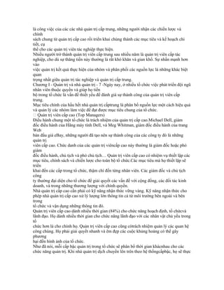 là công việc của các các nhà quản trị cấp trung, những người nhận các chiến lược và
chính
sách chung từ quản trị cấp cao rồi triển khai chúng thành các mục tiêu và kế hoạch chi
tiết, cụ
thể cho các quản trị viên tác nghiệp thực hiện.
Nhiều người trở thành quản trị viên cấp trung sau nhiều năm là quản trị viên cấp tác
nghiệp, cho dù sự thăng tiến này thường là rất khó khăn và gian khổ. Sự nhấn mạnh hơn
vào
việc quản trị kết quả thực hiện của nhóm và phân phối các nguồn lực là những khác biệt
quan
trọng nhất giữa quản trị tác nghiệp và quản trị cấp trung.
Chương I - Quản trị và nhà quản trị - 7 -Ngày nay, ở nhiều tổ chức việc phát triển đội ngũ
nhân viên thuộc quyền và giúp họ tiến
bộ trong tổ chức là vấn đề thiết yếu để đánh giá sự thành công của quản trị viên cấp
trung.
Mục tiêu chính của hầu hết nhà quản trị cấptrung là phân bổ nguồn lực một cách hiệu quả
và quản lý các nhóm làm việc để đạt được mục tiêu chung của tổ chức.
 Quản trị viên cấp cao (Top Managers)
Điều hành chung một tổ chức là trách nhiệm của quản trị cấp cao.Michael Dell, giám
đốc điều hành của Hãng máy tính Dell, và Meg Whitman, giám đốc điều hành của trang
Web
bán đấu giá eBay, những người đã tạo nên sự thành công của các công ty đó là những
quản trị
viên cấp cao. Chức danh của các quản trị viêncấp cao này thường là giám đốc hoặc phó
giám
đốc điều hành, chủ tịch và phó chủ tịch… Quản trị viên cấp cao có nhiệm vụ thiết lập các
mục tiêu, chính sách và chiến lược cho toàn bộ tổ chức.Các mục tiêu mà họ thiết lập sẽ
triển
khai đến các cấp trong tổ chức, thậm chí đến từng nhân viên. Các giám đốc và chủ tịch
công
ty thường đại diện cho tổ chức để giải quyết các vấn đề với cộng đồng, các đối tác kinh
doanh, và trong những thương lượng với chính quyền.
Nhà quản trị cấp cao cần phải có kỹ năng nhận thức vững vàng. Kỹ năng nhận thức cho
phép nhà quản trị cấp cao xử lý lượng lớn thông tin cả từ môi trường bên ngoài và bên
trong
tổ chức và vận dụng những thông tin đó.
Quản trị viên cấp cao dành nhiều thời gian (84%) cho chức năng hoạch định, tổ chứcvà
lãnh đạo. Họ dành nhiều thời gian cho chức năng lãnh đạo với các nhân vật chủ yếu trong
tổ
chức hơn là cho chính họ. Quản trị viên cấp cao cũng cótrách nhiệm quản lý các quan hệ
công chúng. Họ phải giải quyết nhanh và êm đẹp các cuộc khủng hoảng có thể gây
phương
hại đến hình ảnh của tổ chức.
Như đã nói, mỗi cấp bậc quản trị trong tổ chức sẽ phân bổ thời gian khácnhau cho các
chức năng quản trị. Khi nhà quản trị dịch chuyển lên trên theo hệ thốngcấpbậc, họ sẽ thực
 