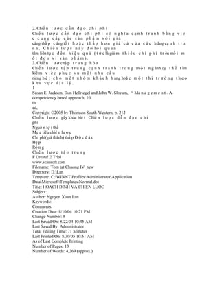 2. Chiế n l ư ợ c d ẫ n đ ạ o c h i p h í
Chiế n l ư ợ c d ẫ n đ ạ o c h i p h í c ó n g h ĩ a c ạ n h t r a n h b ằ n g v i ệ
c cung cấp các sản phẩm với giá
càng thấ p c àng tố t h o ặ c t h ấ p h ơ n g i á c ả c ủ a c á c h ãng cạ n h t r a
n h . C h i ế n l ư ợ c n à y đ òi hỏ i q u a n
tâm liên tụ c đ ế n h i ệ u q u ả ( t ứ c là giả m t h i ể u c h í p h í t r ên mỗ i m
ột đơn vị sản phẩm).
3. Chiế n l ư ợ c tậ p t r u n g h ó a
Chiế n l ư ợ c t ậ p t r u n g c ạ n h t r a n h t r o n g m ộ t n g ành cụ t h ể t ìm
kiế m v i ệ c p h ụ c v ụ m ộ t n h u c ầ u
riêng biệ t c h o m ộ t n h ó m k h á c h h àng hoặ c m ộ t t h ị t r ư ờ n g t h e o
khu vực địa lý.
1
Susan E. Jackson, Don Hellriegel and John W. Slocum, “ Ma n a g e m e n t - A
competetency based approach, 10
th
ed,
Copyright ©2005 by Thomson South-Western, p. 212
Chiế n l ư ợ c gây khác biệ t Chiế n l ư ợ c d ẫ n đ ạ o c h i
phí
Nguồ n lợ i thế
Mụ c tiêu chiế n lư ợ c
Chi phí(giá thành) thấ p Đ ộ c đ á o
Hẹ p
Rộ n g
Chiế n l ư ợ c t ậ p t r u n g
F Create! 2 Trial
www.scansoft.com
Filename: Tom tat Chuong IV_new
Directory: D:Lan
Template: C:WINNTProfilesAdministratorApplication
DataMicrosoftTemplatesNormal.dot
Title: HOACH DINH VA CHIEN LUOC
Subject:
Author: Nguyen Xuan Lan
Keywords:
Comments:
Creation Date: 8/10/04 10:21 PM
Change Number: 8
Last Saved On: 8/22/04 10:45 AM
Last Saved By: Administrator
Total Editing Time: 71 Minutes
Last Printed On: 8/30/05 10:51 AM
As of Last Complete Printing
Number of Pages: 13
Number of Words: 4,269 (approx.)
 
