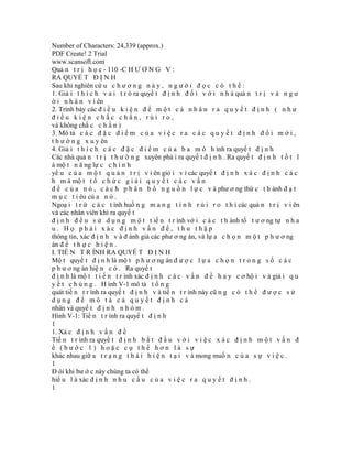 Number of Characters: 24,339 (approx.)
PDF Create! 2 Trial
www.scansoft.com
Quả n t r ị h ọ c - 110 -C H Ư Ơ N G V :
RA QUYẾ T Đ Ị N H
Sau khi nghiên cứ u c h ư ơ n g n à y , n g ư ờ i đ ọ c c ó t h ể :
1. Giả i t h í c h v a i t r ò ra quyế t đ ị n h đ ố i v ớ i n h à quả n t r ị v à n g ư
ờ i n h â n v i ên
2. Trình bày các đ i ề u k i ệ n đ ể m ộ t c á n h â n r a q u y ế t đ ị n h ( n h ư
điều kiện chắc chắn, rủi ro,
và không chắ c c h ắ n )
3. Mô tả c á c đ ặ c đ i ể m c ủ a v i ệ c r a c á c q u y ế t đ ị n h đ ổ i m ớ i ,
t h ư ờ n g x u y ên
4. Giả i t h í c h c á c đ ặ c đ i ể m c ủ a b a m ô h ình ra quyế t đ ị n h
Các nhà quả n t r ị t h ư ờ n g xuyên phả i ra quyế t đ ị n h . Ra quyế t đ ị n h t ố t l
à mộ t n ă ng lự c c h í n h
yế u c ủ a m ộ t q u ả n t r ị v i ên giỏ i v ì các quyế t đ ị n h x á c đ ị n h c á c
h m à mộ t t ổ c h ứ c g i ả i q u y ế t c á c v ấ n
đ ề c ủ a n ó , c á c h p h â n b ổ n g u ồ n l ự c v à phư ơ ng thứ c t h ành đ ạ t
m ụ c t i êu củ a n ó .
Ngoạ i t r ừ c á c t ình huố n g m a n g t í n h r ủ i r o t h ì các quả n t r ị v i ên
và các nhân viên khi ra quyế t
đ ị n h đ ề u s ử d ụ n g m ộ t t iế n t r ình vớ i c á c t h ành tố t ư ơ ng tự n h a
u. Họ phải xác định vấn đề, thu thập
thông tin, xác đ ị n h v à đ ánh giá các phư ơ ng án, và lự a c h ọ n m ộ t p h ư ơ ng
án đ ể t h ự c h i ệ n .
I. TIẾ N T R ÌNH RA QUYẾ T Đ Ị N H
Mộ t quyế t đ ị n h là mộ t p h ư ơ ng án đ ư ợ c l ự a c h ọ n t r o n g s ố c á c
p h ư ơ ng án hiệ n c ó . Ra quyế t
đ ị n h là mộ t t i ế n t r ình xác đ ị n h c á c v ấ n đ ề h a y c ơ hộ i v à giả i q u
y ế t c h ú n g . H ình V-1 mô tả t ổ n g
quát tiế n t r ình ra quyế t đ ị n h v à tiế n t r ình này cũ n g c ó t h ể đ ư ợ c s ử
dụng để mô tả cả quyết định cá
nhân và quyế t đ ị n h n h ó m .
Hình V-1: Tiế n t r ình ra quyế t đ ị n h
1
1. Xá c đ ị n h v ấ n đ ề
Tiế n t r ình ra quyế t đ ị n h b ắ t đ ầ u v ớ i v i ệ c x á c đ ị n h m ộ t v ấ n đ
ề (bước 1) hoặc cụ thể hơn là sự
khác nhau giữ a t r ạ n g t h á i h i ệ n t ạ i v à mong muố n c ủ a s ự v i ệ c .
1
Đ ôi khi bư ớ c này chúng ta có thể
hiể u l à xác đ ị n h n h u c ầ u c ủ a v i ệ c r a q u y ế t đ ị n h .
1
 