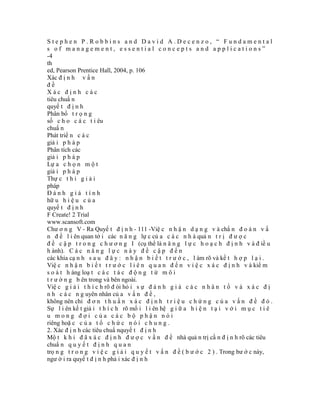 Stephen P.Robbins and David A.Decenzo, “ Fundamental
s of management, essential concepts and applications”
-4
th
ed, Pearson Prentice Hall, 2004, p. 106
Xác đ ị n h v ấ n
đề
Xác định các
tiêu chuẩ n
quyế t đ ị n h
Phân bổ t r ọ n g
số c h o c á c t i êu
chuẩ n
Phát triể n c á c
giả i p h á p
Phân tích các
giả i p h á p
Lự a c h ọ n m ộ t
giả i p h á p
Thự c t h i g i ả i
pháp
Đánh giá tính
hữ u h i ệ u c ủ a
quyế t đ ị n h
F Create! 2 Trial
www.scansoft.com
Chư ơ n g V - Ra Quyế t đ ị n h - 111 -Việ c n h ậ n d ạ n g v à chẩ n đ o á n v ấ
n đ ề l i ên quan tớ i các n ă n g lự c củ a c á c n h à quả n t r ị đ ư ợ c
đ ề c ậ p t r o n g c h ư ơ n g I (cụ thể là n ă n g l ự c h o ạ c h đ ị n h v à đ iề u
h ành). C á c n ă n g l ự c n à y đ ề c ậ p đ ế n
các khía cạ n h s a u đ â y : n h ậ n b i ế t t r ư ớ c , l àm rõ và kế t h ợ p l ạ i .
Việ c n h ậ n b i ế t t r ư ớ c l i ê n q u a n đ ế n v i ệ c x á c đ ị n h v à kiể m
s o á t h àng loạ t c á c t á c đ ộ n g t ừ m ô i
t r ư ờ n g b ên trong và bên ngoài.
Việ c g i ả i t h í c h rõ đ òi hỏ i s ự đ á n h g i á c á c n h â n t ố v à x á c đ ị
n h c á c n g uyên nhân củ a v ấ n đ ề ,
không nên chỉ đ ơ n t h u ầ n x á c đ ị n h t r i ệ u c h ứ n g c ủ a v ấ n đ ề đ ó .
Sự l i ên kế t giả i t h í c h rõ mố i l i ên hệ g i ữ a h i ệ n t ạ i v ớ i m ụ c t i ê
u mong đợi của các bộ phận nói
riêng hoặ c c ủ a t ổ c h ứ c n ó i c h u n g .
2. Xác đ ị n h các tiêu chuẩ nquyế t đ ị n h
Mộ t k h i đ ã x á c đ ị n h đ ư ợ c v ấ n đ ề nhà quả n trị cầ n đ ị n h rõ các tiêu
chuẩ n q u y ế t đ ị n h q u a n
trọ n g t r o n g v i ệ c g i ả i q u y ế t v ấ n đ ề ( b ư ớ c 2 ) . Trong bư ớ c này,
ngư ờ i ra quyế t đ ị n h phả i xác đ ị n h
 