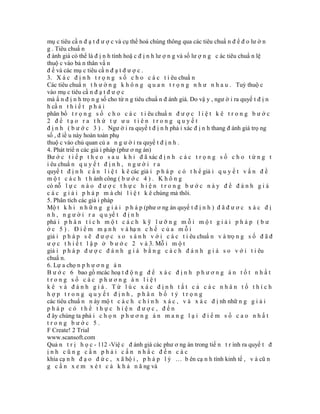 mụ c tiêu cầ n đ ạ t đ ư ợ c và cụ thể hoá chúng thông qua các tiêu chuẩ n đ ể đ o lư ờ n
g . Tiêu chuẩ n
đ ánh giá có thể là đ ị n h tính hoặ c đ ị n h lư ợ n g và số lư ợ n g c ác tiêu chuẩ n lệ
thuộ c vào bả n thân vấ n
đ ề và các mụ c tiêu cầ n đ ạ t đ ư ợ c .
3. X á c đ ị n h t r ọ n g s ố c h o c á c t i êu chuẩ n
Các tiêu chuẩ n t h ư ờ n g k h ô n g q u a n t r ọ n g n h ư n h a u . Tuỳ thuộ c
vào mụ c tiêu cầ n đ ạ t đ ư ợ c
mà ấ n đ ị n h trọ n g số cho từ n g tiêu chuẩ n đ ánh giá. Do vậ y , ngư ờ i ra quyế t đ ị n
h cầ n t h i ế t p h ả i
phân bổ t r ọ n g s ố c h o c á c t i êu chuẩ n đ ư ợ c l i ệ t k ê t r o n g b ư ớ c
2 để tạo ra thứ tự ưu tiên trong quyết
đ ị n h ( b ư ớ c 3 ) . Ngư ờ i ra quyế t đ ị n h phả i xác đ ị n h thang đ ánh giá trọ ng
số , đ iề u này hoàn toàn phụ
thuộ c vào chủ quan củ a n g ư ờ i ra quyế t đ ị n h .
4. Phát triể n các giả i pháp (phư ơ ng án)
Bư ớ c t i ế p t h e o s a u k h i đ ã xác đ ị n h c á c t r ọ n g s ố c h o t ừ n g t
i êu chuẩ n q u y ế t đ ị n h , n g ư ờ i r a
quyế t đ ị n h c ầ n l i ệ t k ê các giả i p h á p c ó t h ể giả i q u y ế t v ấ n đ ề
m ộ t c á c h t h ành công ( b ư ớ c 4 ) . K h ô n g
có nỗ l ự c n à o đ ư ợ c t h ự c h i ệ n t r o n g b ư ớ c n à y đ ể đ á n h g i á
c á c g i ả i p h á p m à chỉ l i ệ t k ê chúng mà thôi.
5. Phân tích các giả i pháp
Mộ t k h i n h ữ n g g i ả i p h á p (phư ơ ng án quyế t đ ị n h ) đ ã đ ư ơ c x á c đ ị
n h , n g ư ờ i r a q u yế t đ ị n h
phả i p h â n t í c h m ộ t c á c h k ỹ l ư ỡ n g m ỗ i m ộ t g i ả i p h á p ( b ư
ớ c 5 ) . Đ i ể m m ạ n h v à hạ n c h ế c ủ a m ỗ i
giả i p h á p s ẽ đ ư ợ c s o s á n h v ớ i c á c t i êu chuẩ n v à trọ n g s ố đ ã đ
ư ợ c t h i ế t l ậ p ở b ư ớ c 2 v à 3. Mỗ i m ộ t
giả i p h á p đ ư ợ c đ á n h g i á b ằ n g c á c h đ á n h g i á s o v ớ i t i êu
chuẩ n.
6. Lự a chọ n p h ư ơ n g á n
B ư ớ c 6 bao gồ mcác hoạ t đ ộ n g đ ể x á c đ ị n h p h ư ơ n g á n t ố t n h ấ t
trong số các phương án liệt
kê và đánh giá. Từ lúc xác định tất cả các nhân tố thích
hợp trong quyết định, phân bố tỷ trọng
các tiêu chuẩ n n ày mộ t c á c h c h í n h x á c , v à x á c đ ị nh nhữ n g g i ả i
pháp có thể thực hiện được, đến
đ ây chúng ta phả i c h ọ n p h ư ơ n g á n m a n g l ạ i đ i ể m s ố c a o n h ấ t
trong bước 5.
F Create! 2 Trial
www.scansoft.com
Quả n t r ị h ọ c - 112 -Việ c đ ánh giá các phư ơ ng án trong tiế n t r ình ra quyế t đ
ịnh cũng cần phải cấn nhắc đến các
khía cạ n h đ ạ o đ ứ c , x ã hộ i , p h á p l ý … b ên cạ n h tính kinh tế , v à cũ n
g c ầ n x e m x é t c ả k h ả n ă ng và
 