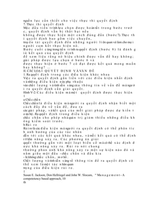 nguồ n l ự c c ầ n t h i ế t c h o v i ệ c t h ự c t h i q u y ế t đ ị n h
7. Thự c t h i q u y ế t đ ị n h
Mặ c d ầ u t i ế n t r ình lự a c h ọ n đ ư ợ c h o àn tấ t t r o n g b ư ớ c t r ư ớ
c, quyết định vẫn bị thất bại nếu
k h ô n g đ ư ợ c t h ự c h i ệ n m ộ t c á c h đ ú n g đ ắ n ( b ư ớ c 7). Thự c t h
i quyết định bao gồm việc chuyển,
truy ề n t ả i q u y ế t đ ị n h đ ế n n h ữ n g n g ư ờ i l i ên quan và làm cho mọ i
người cam kết thực hiện nó.
B ư ớ c c u ố i c ùng trong tiế n t r ình ra quyế t đ ị n h ( b ư ớ c 8 ) l à đ á n h g
iá kết quả của quyết định
để xem liệu rằng nó hiệu chỉnh được vấn đề hay không;
giả i p h á p đ ư ợ c l ự a c h ọ n ở b ư ớ c 6 v à
được thực hiện ở bước 7 có đạt được kết quả mong muốn
hay không? …
II. CÁC LOẠ I Q U Y Ế T Đ Ị N H V À VẤ N Đ Ề
1. Ra quyế t đ ị n h t r o n g c á c đ iề u k i ệ n k h á c n h a u
Việ c r a q u y ế t đ ị n h g ắ n l i ề n v ớ i c á c đ i ề u k i ệ n n h ấ t đ ị n h
v à nhữ n g đ i ề u k i ệ n n ày phụ t h u ộ c
vào chấ t l ư ợ n g v à tính sẵ n s àng củ a t h ô n g t i n v ề v ấ n đ ề m à ngư ờ
i ra quyết định cần giải quyết.
Hình V-2: C á c đ i ề u k i ệ n m à mộ t q u y ế t đ ị n h đ ư ợ c t h ự c h i ệ n
1
a Chắ c chắ n
Chắ c chắ n l à đ i ề u k i ệ n m à ngư ờ i r a q u y ế t đ ị n h n h ậ n b i ế t m ộ t
cách đầy đủ về vấn đề, đưa ra
các giả i p h á p , v à kế t q u ả c ủ a m ỗ i g i ả i p h á p đ ư ợ c d ự k i ế n t
o àn bộ . Ra quyế t đ ị n h t r o n g đ i ề u k i ệ n
chắ c c h ắ n c h o p h é p n h à quả n t r ị g i ả m t h i ể u n h ữ n g đ i ề u k h
ông kiểm soát trước.
b Rủ i r o
Rủ i ro là các đ iề u k i ệ n m à ngư ờ i r a q u y ế t đ ị n h c ó t h ể p h â n t í c
h ảnh hưởng của các tác nhân
dẫ n t ớ i c á c k ế t q u ả k h á c n h a u , v à mỗ i k ế t q u ả c ó t h ể đ ị n h
r õ khả n ă n g x ả y r a . C á c p h ư ơ n g á n g i ả i
quyế t t h ư ờ n g g ắ n v ớ i m ộ t l o ạ t b i ế n c ố m à có thể x á c đ ị n h đ
ược khả năng xảy ra. Rủi ro nói chung
thường phản ánh khả năng xảy ra một sự kiện nào đó và
n ằ m g i ữ a m ộ t đ ầ u - chắ c c h ắ n v à đ ầ u k i a
- là không chắ c c h ắ n , m ơ hồ .
Chấ t l ư ợ n g v à tính sẵ n s àng về t h ô n g t i n đ ể r a q u y ế t đ ị n h c ó
t h ể x e m l à mộ t t á c n hân quan
trọ n g c ủ a đ iề u k i ệ n r ủ i r o .
1
Susan E. Jackson, Don Hellriegel and John W. Slocum, “ Ma n a g e m e n t - A
competetency based approach, 10
th
 