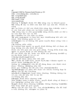 ed,
Copyright ©2005 by Thomson South-Western, p. 221
Chắ c c h ắ n Không chắ c c h ắ n Rủ i ro
Khả n ă ng khách quan
Khả n ă ng chủ quan
PDF Create! 2 Trial
www.scansoft.com
Chư ơ n g V - Ra Quyế t đ ị n h - 113 -- Khả n ă n g x ả y r a k h á c h q u a n :
Khả n ă n g dễ xả y r a n h ấ t c ủ a m ộ t k ế t c ụ c n à o đ ó . T h ỉ n h t h
oảng
mộ t s ự k i ệ n c ó t h ể x á c đ ị n h k h ả n ă n g d ự a t r ên việ c x e m x
ét các bản ghi chép các sự kiện trước đây.
- Khả n ă n g x ả y r a c h ủ q u a n: Là khả n ă n g n h i ề u n h ấ t c ó t h ể x
ảy của một kết cục cụ thể
dự a t r ên niề m t i n c ủ a m ộ t c á n h â n .
Thế g iớ i n g ày nay rủ i r o h ơ n b ở i m ọ i t h ứ đ ề u có sự k ế t n ố i v ớ i
nhau. Nếu không quản trị rủi
ro thì nhà quả n t r ị s ẽ k h ô n g t h ể q u á n x u y ế n đ ư ợ c c ô n g v i ệ c c
ủ a m ình.
c Sự k h ô n g c h ắ c c h ắ n
Là t r ư ờ n g h ợ p n g ư ờ i r a q u y ế t đ ị n h k h ô n g t h ể c ó đ ư ợ c n h
ững thông tin cần thiết để chẩn
đ o á n c á c k ế t q u ả c ủ a c á c g i ả i p h á p . T r o n g đ i ề u k i ệ n n ày,
ngư ờ i r a q u y ế t đ ị n h c ó t h ể k h ô n g đ ủ s ứ c
đ ể x á c đ ị n h v ấ n đ ề , h o ặ c x á c đ ị n h c á c p h ư ơ n g á n và kế t q
u ả d ự đ o á n l à rấ t í t c ó c ơ s ở .
2. Các loạ i vấ n đ ề và quyế t đ ị n h
a Các vấ n đ ề k h á c n h a u n h ư t h ế n ào?
Mộ t v ài vấ n đ ề l à dễ h i ể u , m i n h b ạ c h ; mụ c t i êu củ a n g ư ờ i r a
q u y ế t đ ị n h l à rõ ràng; vấ n đ ề l à
t ư ơ n g t ự v à thông tin về v ấ n đ ề d ễ d à n g đ ư ợ c x á c đ ị n h v à c ó
đ ư ợ c . N h ữ n g t ình huố n g n h ư t h ế
đ ư ợ c g ọ i l à nhữ n g vấ n đ ề c ấ u t r ú c c h ặ t (cấ u trúc tố t ).
Tuy nhiên nhà quả n t r ị p h ả i đ ố i d i ệ n v ớ i n h i ề u t r ư ờ n g h ợ p l à
nhữ n g v ấ n đ ề cấ u t r ú c lỏ n g
(cấ u trúc tồ i ). Chúng là mớ i h o ặ c k h á c t h ư ờ n g . N h ữ n g t h ô n g t i n
về các vấn đề như thế là mơ hồ
và không đầy đủ.
b Ra quyế t đ ị n h t h e o c h ư ơ n g t r ình
N h ư đ ã thả o l u ậ n ở p h ầ n t r ư ớ c , q u y ế t đ ị n h c ũ n g s ẽ đ ư ợ c c
h i a l àm hai loạ i g i ố n g n h ư v ấ n đ ề .
Ra quyế t đ ị n h t h e o c h ư ơ n g t r ình hoặ c t h ô n g t h ư ờ n g l à cách thứ c
hữu hiệu nhất để giải quyết
nhữ n g v ấ n đ ề c ấ u t r ú c t ố t . T u y n h i ên, khi nhữ n g v ấ n đ ề l à cấ
u t r ú c k h ô n g t ố t , n h à quả n t r ị p h ả i l ệ
 