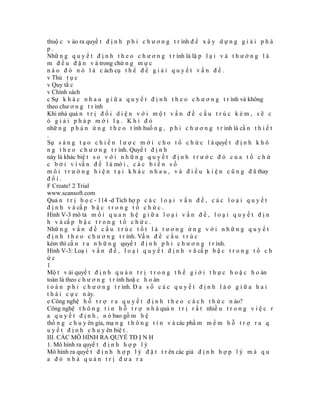 thuộ c v ào ra quyế t đ ị n h p h i c h ư ơ n g t r ình đ ể x â y d ự n g g i ả i p h á
p.
Nhữ n g q u y ế t đ ị n h t h e o c h ư ơ n g t r ình là lặ p l ạ i v à t h ư ờ n g l à
m đ ề u đ ặ n v à trong chừ n g m ự c
n à o đ ó n ó l à c ách cụ t h ể đ ể g i ả i q u y ế t v ấ n đ ề .
v Thủ t ụ c
v Quy tắ c
v Chính sách
c Sự k h á c n h a u g i ữ a q u y ế t đ ị n h t h e o c h ư ơ n g t r ình và không
theo chư ơ n g t r ình
Khi nhà quả n t r ị đ ố i d i ệ n v ớ i m ộ t v ấ n đ ề c ấ u t r ú c k é m , s ẽ c
ó giải pháp mới lạ. Khi đó
nhữ n g p h ả n ứ n g t h e o t ình huố n g , p h i c h ư ơ n g t r ình là cầ n t h i ế t
.
Sự s á n g t ạ o c h i ế n l ư ợ c m ớ i c h o t ổ c h ứ c l à quyế t đ ị n h k h ô
n g t h e o c h ư ơ n g t r ình. Quyế t đ ị n h
này là khác biệ t s o v ớ i n h ữ n g q u y ế t đ ị n h t r ư ớ c đ ó c ủ a t ổ c h ứ
c b ở i v ì vấ n đ ề l à mớ i , c á c b i ế n s ố
m ô i t r ư ờ n g h i ệ n t ạ i k h á c n h a u , v à đ i ề u k i ệ n c ũ n g đ ã thay
đổi.
F Create! 2 Trial
www.scansoft.com
Quả n t r ị h ọ c - 114 -d Tích hợ p c á c l o ạ i v ấ n đ ề , c á c l o ạ i q u y ế t
đ ị n h v à cấ p b ậ c t r o n g t ổ c h ứ c .
Hình V-3 mô tả m ố i q u a n h ệ g i ữ a l o ạ i v ấ n đ ề , l o ạ i q u y ế t đ ị n
h v à cấ p b ậ c t r o n g t ổ c h ứ c .
Nhữ n g v ấ n đ ề c ấ u t r ú c t ố t l à t ư ơ n g ứ n g v ớ i n h ữ n g q u y ế t
đ ị n h t h e o c h ư ơ n g t r ình. Vấ n đ ề c ấ u t r ú c
kém thì cầ n r a n h ữ n g quyế t đ ị n h p h i c h ư ơ n g t r ình.
Hình V-3: Loạ i v ấ n đ ề , l o ạ i q u y ế t đ ị n h v ă cấ p b ậ c t r o n g t ổ c h
ức
1
Mộ t v ài quyế t đ ị n h q u ả n t r ị t r o n g t h ế g i ớ i t h ự c h o ặ c h o àn
toàn là theo c h ư ơ n g t r ình hoặ c h o àn
t o à n p h i c h ư ơ n g t r ình. Đ a s ố c á c q u y ế t đ ị n h l à ở g i ữ a h a i
t h á i c ự c n ày.
e Công nghệ h ỗ t r ợ r a q u y ế t đ ị n h t h e o c á c h t h ứ c n ào?
Công nghệ t h ô n g t i n h ỗ t r ợ n h à quả n t r ị r ấ t nhiề u t r o n g v i ệ c r
a q u y ế t đ ị n h , n ó bao gồ m h ệ
thố n g c h u y ên gia, mạ n g t h ô n g t i n v à các phầ m m ề m h ỗ t r ợ r a q
u y ế t đ ị n h c h u y ên biệ t .
III. CÁC MÔ HÌNH RA QUYẾ TĐ Ị N H
1. Mô hình ra quyế t đ ị n h h ợ p l ý
Mô hình ra quyế t đ ị n h h ợ p l ý đ ặ t t r ên các giả đ ị n h h ợ p l ý m à q u
a đó nhà quản trị đưa ra
 