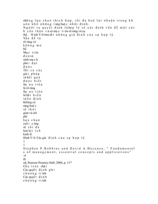 nhữ n g l ự a c h ọ n t h í c h h ợ p , t ố i đ a h o á l ợ i n h u ậ n t r o n g k h
u ô n k h ổ n h ữ n g r àng buộ c n h ấ t đ ị n h .
N g ư ờ i r a q u y ế t đ ị n h l à hợ p l ý s ẽ x á c đ ị n h v ấ n đ ề m ộ t c á c
h c ẩ n t h ậ n v à có mụ c t i êu rõ ràng và cụ
thể . H ình V-4 tóm tắ t n h ữ n g g i ả đ ị n h c ủ a s ự h ợ p l ý .
Vấ n đ ề l à
rõ ràng và
không mơ
hồ
Mụ c t i êu
đ ơ n và
rành mạ c h
phả i đ ạ t
được
Tấ t c ả c á c
giả i p h á p
và kế t q u ả
được biết
Sự ư u t i ê n
là rõ ràng
Sự ư u t i ê n
là bấ t b i ế n
và ổ n đ ị n h
Không có
ràng buộ c
về t h ờ i
gian và chi
phí
Lự a c h ọ n
cuố i c ùng
sẽ t ố i đ a
hoá lợ i í c h
kinh tế
Hình V-4: Các giả đ ị n h c ủ a s ự h ợ p l ý
1
1
Stephen P.Robbins and David A.Decenzo, “ Fundamental
s of management, essential concepts and applications”
-4
th
ed, Pearson Prentice Hall, 2004, p. 117
Cấ u t r ú c chặ t
Các quyế t đ ị n h p h i
c h ư ơ n g t r ình
Các quyế t đ ị n h
c h ư ơ n g t r ình
 