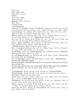 Cấ p c a o
Cấ p t h ấ p h ơ n
Cấ p b ậ c t r o n g
tổ chứ c
Cấ p t r ú c lỏ n g
Loạ i v ấ n đ ề
Ra quyế t đ ị n h h ợ p l ý
Dẫ n đ ế n
F Create! 2 Trial
www.scansoft.com
Chư ơ n g V - Ra Quyế t đ ị n h - 115 -Nên nhớ r ằ n g g i ả đ ị n h c ủ a s ự h ợ
p l ý k h ô n g t h ư ờ n g đ ú n g , b ở i v ì mứ c đ ộ c ủ a s ự c h ắ c c h ắ n
mà mô hình hợ p l ý y êu cầ u h i ế m k h i t ồ n t ạ i . Hầ u h ế t c á c n h à
quả n t r ị k h i r a q u y ế t đ ị n h đ ề u d ự a t r ên
nhữ n g t h ô n g t i n k h ô n g đ ầ y đ ủ . C o n n g ư ờ i l u ô n b ị h ạ n c
h ế v ề k h ả n ă n g x ử l ý v à phân tích số l ư ợ n g l ớ n
dữ l i ệ u đ ể c ó đ ư ợ c g i ả i p h á p t ố i ư u , v à k ế t q u ả l à mọ i n g
ư ờ i c ó x u h ư ớ n g t h o ả m ãn vớ i n h ữ n g g ì có
đ ư ợ c . Đ iề u n ày khiế n c h o n g ư ờ i r a q u y ế t đ ị n h c h ú t â m v ào
việ c t ìm kiế m g i ả i p h á p t h o ả đ á n g đ ủ t ố t .
2. Mô hình ra quyế t đ ị n h h ợ p l ý g i ớ i h ạ n
Bở i v ì con ngư ờ i k h ô n g t h ể x ử l ý v à hiể u đ ư ợ c t ấ t c ả t h ô n g t
in cần thiết để kiểm tra sự hợp
lý, nên nhữ n g đ i ề u h ọ l àm là xây dự n g m ô h ình đ ơ n g i ả n v à trích dẫ n
những dữ liệu chính từ vấn
đ ề m à không xem xét tấ t c ả n h ữ n g d ữ l i ệ u k h á c t r á n h l àm cho vấ n
đ ề p h ứ c t ạ p h ơ n. Simon gọ i
tiế n t r ình ra quyế t đ ị n h n ày là sự h ợ p l ý g i ớ i h ạ n . Mô hình hợ p lý
giớ i hạ n thừ a nhậ n nhữ n g giớ i
hạ n củ a con ngư ờ i trong quá trình ra quyế t đ ị n h , bao gồ m : nhữ n g hạ n chế về tư
duy, ả n h hư ở n g
củ a trự c giác, giớ i hạ n củ a việ c tìm kiế mgiả i pháp và nhữ n g giớ i hạ n về thông tin.
Hình V-5: Các yế u t ố ả n h h ư ở n g đ ế n q u y ế t đ ị n h
2
3. Mô hình quyế t đ ị n h m a n g t í n h c h í n h t r ị ( P olitical Model)
Mô hình ra quyế t đ ị n h m a n g t í n h c h í n h t r ị g i ớ i t h i ệ u t i ế n t r
ình ra quyế t đ ị n h t r o n g g i ớ i h ạ n
các lợ i í c h c ủ a b ả n t h â n v à củ a c á c g i ớ i h ữ u q u a n c ó q u y ề n
lự c . T i ế n t r ình ra quyế t đ ị n h m a n g
tính chính trị r â t t h í c h h ợ p k h i q u y ế t đ ị n h c ó l i ên q u a n đ ế n c á
c giới hữu quan đầy quyền lực,
nhữ n g n g ư ờ i r a q u y ế t đ ị n h b ấ t đ ồ n g v ề v i ệ c c h ọ n l ự a m ụ
c t i ê u , v à n g ư ờ i p h â n t í c h k h ô n g t ìm các
p h ư ơ n g á n . C á c n h â n t ố n ày có quan hệ v ớ i n h a u c h ặ t c h ẽ , đ
ư ợ c b i ể u d i ễ n ở h ình V-6.
1
 