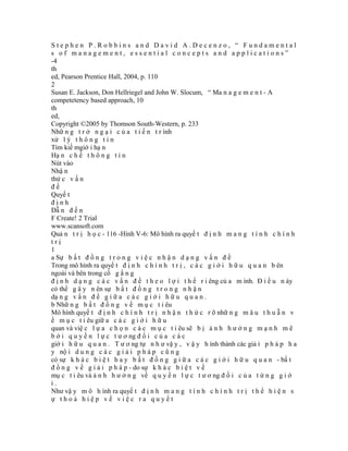 Stephen P.Robbins and David A.Decenzo, “ Fundamental
s of management, essential concepts and applications”
-4
th
ed, Pearson Prentice Hall, 2004, p. 110
2
Susan E. Jackson, Don Hellriegel and John W. Slocum, “ Ma n a g e m e n t - A
competetency based approach, 10
th
ed,
Copyright ©2005 by Thomson South-Western, p. 233
Nhữ n g t r ở n g ạ i c ủ a t i ế n t r ình
xử l ý t h ô n g t i n
Tìm kiế mgiớ i hạ n
Hạ n c h ế t h ô n g t i n
Nút vào
Nhậ n
thứ c v ấ n
đề
Quyế t
định
Dẫ n đ ế n
F Create! 2 Trial
www.scansoft.com
Quả n t r ị h ọ c - 116 -Hình V-6: Mô hình ra quyế t đ ị n h m a n g t í n h c h í n h
trị
1
a Sự b ấ t đ ồ n g t r o n g v i ệ c n h ậ n d ạ n g v ấ n đ ề
Trong mô hình ra quyế t đ ị n h c h í n h t r ị , c á c g i ớ i h ữ u q u a n b ên
ngoài và bên trong cố g ắ n g
đ ị n h d ạ n g c á c v ấ n đ ề t h e o l ợ i t h ế r i êng củ a m ình. Đ i ề u n ày
có thể g â y n ên sự b ấ t đ ồ n g t r o n g n h ậ n
dạ n g v ấ n đ ề g i ữ a c á c g i ớ i h ữ u q u a n .
b Nhữ n g b ấ t đ ồ n g v ề m ụ c t i êu
Mô hình quyế t đ ị n h c h í n h t r ị n h ậ n t h ứ c r õ nhữ n g m â u t h u ẫ n v
ề m ụ c t i êu giữ a c á c g i ớ i h ữ u
quan và việ c l ự a c h ọ n c á c m ụ c t i êu sẽ b ị ả n h h ư ở n g m ạ n h m ẽ
b ở i q u y ề n l ự c t ư ơ ng đ ố i c ủ a c á c
giớ i h ữ u q u a n . T ư ơ ng tự n h ư vậ y , v ậ y h ình thành các giả i p h á p h a
y nộ i d u n g c á c g i ả i p h á p c ũ n g
có sự k h á c b i ệ t h a y b ấ t đ ồ n g g i ữ a c á c g i ớ i h ữ u q u a n - bấ t
đ ồ n g v ề g i ả i p h á p - do sự k h á c b i ệ t v ề
mụ c t i êu và ả n h h ư ở n g về q u y ề n l ự c t ư ơ ng đ ố i c ủ a t ừ n g g i ớ
i.
Như vậ y m ô h ình ra quyế t đ ị n h m a n g t í n h c h í n h t r ị t h ể h i ệ n s
ự thoả hiệp về việc ra quyết
 
