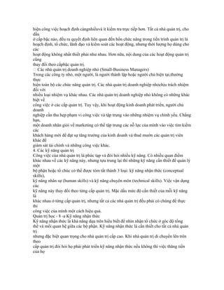 hiện công việc hoạch định càngnhiềuvà ít kiểm tra trực tiếp hơn. Tất cả nhà quản trị, cho
dầu
ở cấp bậc nào, đều ra quyết định liên quan đến bốn chức năng trong tiến trình quản trị là
hoạch định, tổ chức, lãnh đạo và kiểm soát các hoạt động, nhưng thời lượng họ dùng cho
các
hoạt động không nhất thiết phải như nhau. Hơn nữa, nội dung của các hoạt động quản trị
cũng
thay đổi theo cấpbậc quản trị.
 Các nhà quản trị doanh nghiệp nhỏ (Small-Business Managers)
Trong các công ty nhỏ, một người, là người thành lập hoặc người chủ hiện tại,thường
thực
hiện toàn bộ các chức năng quản trị. Các nhà quản trị doanh nghiệp nhỏchịu trách nhiệm
đối với
nhiều loại nhiệm vụ khác nhau. Các nhà quản trị doanh nghiệp nhỏ không có những khác
biệt về
công việc ở các cấp quản trị. Tuy vậy, khi hoạt động kinh doanh phát triển, người chủ
doanh
nghiệp cần thu hẹp phạm vi công việc và tập trung vào những nhiệm vụ chính yếu. Chẳng
hạn,
một doanh nhân giỏi về marketing có thể tập trung các nỗ lực của mình vào việc tìm kiếm
các
khách hàng mới để đạt sự tăng trưởng của kinh doanh và thuê mướn các quản trị viên
khác để
giám sát tài chính và những công việc khác.
4. Các kỹ năng quản trị
Công việc của nhà quản trị là phức tạp và đòi hỏi nhiều kỹ năng. Có nhiều quan điểm
khác nhau về các kỹ năng này, nhưng tựu trung lại thì những kỹ năng cần thiết để quản lý
một
bộ phận hoặc tổ chúc có thể được tóm tắt thành 3 loại: kỹ năng nhận thức (conceptual
skills),
kỹ năng nhân sự (human skills) và kỹ năng chuyên môn (technical skills). Việc vận dụng
các
kỹ năng này thay đổi theo từng cấp quản trị. Mặc dầu mức độ cần thiết của mỗi kỹ năng
là
khác nhau ở từng cấp quản trị, nhưng tất cả các nhà quản trị đều phải có chúng để thực
thi
công việc của mình một cách hiệu quả.
Quản trị học - 8 -a Kỹ năng nhận thức
Kỹ năng nhận thức là khả năng dựa trên hiểu biết để nhìn nhận tổ chức ở góc độ tổng
thể và mối quan hệ giữa các bộ phận. Kỹ năng nhận thức là cần thiết cho tất cả nhà quản
trị
nhưng đặc biệt quan trọng cho nhà quản trị cấp cao. Khi nhà quản trị di chuyển lên trên
theo
cấp quản trị đòi hỏi họ phải phát triển kỹ năng nhận thức nếu không thì việc thăng tiến
của họ
 