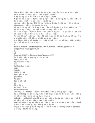 định khi cân nhắc ảnh hưởng về quyền lực của các giới
h ữ u q u a n t r o n g q u á t r ình ra quyế t đ ị n h .
4. Sự s á n g t ạ o v à vấ n đ ề r a q u y ế t đ ị nh
Người ra quyết định sáng tạo cần sự sáng tạo, cần khả n
ă n g s ả n s i n h r a c á i m ớ i v à nhữ n g ý
t ư ở n g h ữ u d ụ n g . Đ ó l à các ý tư ở n g k h á c b i ệ t s o v ớ i n h ữ n g
g ì mà ngư ờ i k h á c đ ã làm trư ớ c đ ó
nhưng cũng thích hợp cho vấn đề hoặc cơ hội hiện có. T
ạ i s a o s ự s á n g t ạ o lạ i q u a n t r ọ n g đ ố i v ớ i
việ c r a q u y ế t đ ị n h ? Vì nó c h o p h é p n g ư ờ i r a q u y ế t đ ị n h đ á
n h g i á v à thấ u h i ể u v ấ n đ ề , k ể c ả v i ệ c
“nhìn thấy” những vấn đề mà người khác không thấy. Tu
y n h i ên, giá trị d ễ t h ấ y n h ấ t c ủ a s ự s á n g
tạ o l à trợ g i ú p n h à quả n t r ị x á c đ ị n h t ấ t cả n h ữ n g g i ả i p h á p
có thể thực hiện được.
1
Susan E. Jackson, Don Hellriegel and John W. Slocum, “ Ma n a g e m e n t - A
competetency based approach, 10
th
ed,
Copyright ©2005 by Thomson South-Western, p. 235
Sự k h á c n h a u t r o n g v i ệ c đ ị n h
dạ n g v ấ n đ ề
Sự khác nhau về mụ c
tỉ êu
Sự khác nhau về giả i
pháp
Nút vào
Nhiề u g i ớ i
hữ u q u a n c ó
quyề nlự c
Ra quyế t
định chính
trị
Dẫ n đ ế n
F Create! 2 Trial
www.scansoft.com
Chư ơ n g V - Ra Quyế t đ ị n h - 117 -a Khả n ă n g s á n g t ạ o l à gì?
Dự a t r ên lậ p l u ậ n r ằ n g h ầ u h ế t m ọ i n g ư ờ i đ ề u c ó k h ả n ă n g
ít nhất làở mức sáng tạo trung
bình, vậ y t h ì làm thế n ào đ ể c á c c á n h â n h o ặ c t ổ c h ứ c c ó t h ể k
huyến khích sự sáng tạo của nhân
viên? Mô hình đ ề n g h ị r ằ n g s ự s á n g t ạ o c á n h â n c h ủ y ế u y êu cầ
u sự tinh thông, kỹ năng suy nghĩ
sáng tạ o v à đ ộ n g v i ên công việ c ( x e m h ình V-7 ở trang sau).Các nghiên cứ
u c ũ n g đ ã chỉ r a r ằ n g ,
 
