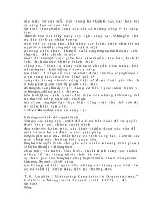 nế u m ứ c đ ộ c ủ a m ỗ i m ộ t t r o n g b a t h ành tố n à y c a o h ơ n t h ì
sự s á n g t ạ o s ẽ c a o h ơ n .
Sự t i n h t h ô n g là nề n t ả n g c ủ a t ấ t c ả n h ữ n g c ô n g v i ệ c s á n g
tạo.
Thành tố t h ứ h a i l à kỹ n ă n g s u y n g h ĩ s á n g t ạ o . Nó bao gồ m n h ữ
ng đặc tính cá nhân tương
ứng với sự sáng tạo, khả năng suy luận, cũng như tài nă
n g có thể n h ìn thấ y c ùng mộ t s ự v ậ t ở m ộ t
p h ư ơ n g d i ệ n k h á c . T h ành tố c u ố i c ùng trong mô hình là đ ộ n g v i ên
công việ c . Đ â y c h í n h l à ư ớ c
muố n đ ể l àm mộ t v i ệ c g ì đ ó b ở i v ì nó lôi cuố n , t h u h ú t , k í c h t h
í c h , t h o ã mãn hoặ c n h ữ n g t h á c h t h ứ c
r i ê n g t ư . T h à n h t ố đ ộ n g v i ên này sẽ c h u y ể n t i ề m n ă n g , k h ả
n ă n g sáng tạ o t h ành nhữ n g ý t ư ở n g s á n g
tạ o t h ự c . 5 n h â n t ố c ủ a t ổ c h ứ c đ ư ợ c t ìm thấ y có ý nghĩ a tạ o r
a s ự s á n g t ạ o , đ ó là: (1) sự đ á n h g i á k ỳ
vọ n g - tậ p t r u n g v ào việ c c ô n g v i ệ c s ẽ đ ư ợ c đ á n h g i á n h ư t h
ế n ào; (2) sự g i á m s á t - bị g i á m s á t , t h e o
dõi trong khi đ a n g làm việ c ; ( 3 ) đ ộ n g c ơ b ê n n g o à i - nhấ n m ạ n h v
ào bên ngoài, nhữ n g p h ầ n t h ư ở n g
hữ u h ình; (4) sự c ạ n h t r a n h - đ ố i d i ệ n v ớ i n h ữ n g t ình huố n g t h ắ
n g -thua vớ i đ ồ n g n g h i ệ p ; v à (5) các
lự a c h ọ n r àng buộ c -bạ n t h ự c h i ệ n c ô n g v i ệ c n h ư t h ế n à o d ư
ới điều kiện hạn chế.
Hình V-7: Ba thành tố c ủ a s ự s á n g t ạ o
1
b Sự sáng tạ o và vấ n đ ề ra quyế t đ ị n h
Như vậ y s ự s á n g t ạ o l à mộ t đ iề u k i ệ n b ắ t b u ộ c đ ể r a q u y ế t
định sáng tạo, những quyết định
dự a t r ên việ c k h á m p h á , x á c đ ị n h v à chẩ n đ o á n c á c v ấ n đ ề
mới và mơ hồ và đưa ra các giải pháp
riêng có, gầ n n h ư d u y n h ấ t h o ặ c c ó t í n h s á n g t ạ o . H ơ n thế c á c
giải pháp này thường liên quan đến
hàng loạ t các quyế t đ ị n h n h ỏ g ắ n v ớ i n h i ề u k h o ả n g t h ờ i g i a n (
có khi kéo dài mộ t v ài tháng thậ m
chí cả m ộ t v à i n ă m ) . Đ ặ c b i ệ t , q u y ế t đ ị n h s á n g t ạ o đ òi hỏ i
những nổ lực trong nhiều thời kỳ với
sự t h a m g i a c ủ a h àng loạ t c h u y ên gia và nhiề u n h ó m c h u y ên môn
khác nhau. Do quyế t đ ị n h s á n g
tạ o k h ô n g c ó l i ê n q u a n đ ế n n h ữ n g c á i t r o n g q u á k h ứ , h o
ặc có tiền lệ trước đây, nên nó thường đưa
1
T . M. A m a b l e , “ Mo t i v a t i n g C r e a t i v i t y i n O r g a n i z a t i o n s , ”
C a l i f o r n i a Ma n a g e m e n t R e v i e w ( F a l l , 1 9 9 7 ) , p . 4 3
Sự t i n h
thông
 