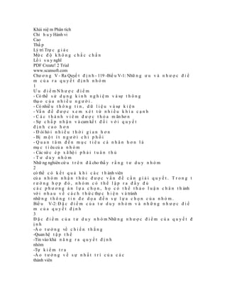 Khái niệ m Phân tích
Chỉ h u y Hành vi
Cao
Thấ p
Lý trí Trự c g i á c
Mứ c đ ộ k h ô n g c h ắ c c h ắ n
Lố i s u y nghĩ
PDF Create! 2 Trial
www.scansoft.com
Chư ơ n g V - Ra Quyế t đ ị n h - 119 -Biể u V-1: Nhữ n g ư u v à n h ư ợ c đ i ể
m của ra quyết định nhóm
1
Ưu điểmNhược điểm
- Có thể s ử d ụ n g k i n h n g h i ệ m v à sự t h ô n g
thạ o c ủ a n h i ề u n g ư ờ i .
- Có nhiề u t h ô n g t i n , d ữ l i ệ u v à sự k i ệ n
- Vấ n đ ề đ ư ợ c x e m x é t t ừ n h i ề u k h í a c ạ n h
- C á c t h à n h v i ê m đ ư ợ c t h ỏ a m ãn hơ n
- Sự c h ấ p n h ậ n v à cam kế t đ ố i v ớ i q u y ế t
định cao hơn
- Đ òi hỏ i n h i ề u t h ờ i g i a n h ơ n
- Bị m ộ t í t n g ư ờ i c h i p h ố i
-Quan tâm đến mục tiêu cá nhân hơn là
mụ c t i êu củ a n h ó m
- Các sứ c é p x ã hộ i p h ả i t u â n t h ủ
-Tư duy nhóm
Nhữ ng nghiên cứ u t r ê n đ ã cho thấ y r ằ n g t ư d u y n h ó m
2
có thể c ó k ế t q u ả k h i c á c t h ành viên
củ a n h ó m n h ậ n t h ứ c đ ư ợ c v ấ n đ ề c ầ n g i ả i q u y ế t . T r o n g t
rường hợp đó, nhóm có thể lập ra đầy đủ
c á c p h ư ơ n g á n l ự a c h ọ n , h ọ c ó t h ể t h ả o l u ậ n c h â n t h ành
vớ i n h a u v ề c á c h t h ứ c thự c h i ệ n v à tránh
nhữ n g t h ô n g t i n đ e d ọ a đ ế n s ự l ự a c h ọ n c ủ a n h ó m .
Biể u V-2: Đ ặ c đ i ể m c ủ a t ư d u y n h ó m v à n h ữ n g n h ư ợ c đ i ể
m của quyết định
3
Đ ặ c đ i ể m c ủ a t ư d u y n h ó m Nhữ n g n h ư ợ c đ i ể m c ủ a q u y ế t đ
ịnh
-Ả o t ư ở n g về c h i ế n t h ắ n g
-Quan hệ t ậ p t h ể
-Tin vào khả n ă n g r a q u y ế t đ ị n h
nhóm
-Tự k i ể m t r a
-Ả o t ư ở n g v ề s ự n h ấ t t r í c ủ a c á c
thành viên
 
