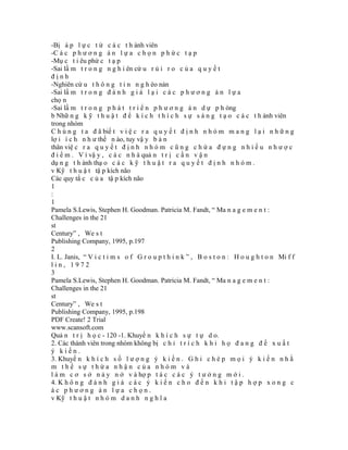 -Bị á p l ự c t ừ c á c t h ành viên
-C á c p h ư ơ n g á n l ự a c h ọ n p h ứ c t ạ p
-Mụ c t i êu phứ c t ạ p
-Sai lầ m t r o n g n g h i ên cứ u r ủ i r o c ủ a q u y ế t
định
-Nghiên cứ u t h ô n g t i n n g h èo nàn
-Sai lầ m t r o n g đ á n h g i á l ạ i c á c p h ư ơ n g á n l ự a
chọ n
-Sai lầ m t r o n g p h á t t r i ể n p h ư ơ n g á n d ự p h òng
b Nhữ n g k ỹ t h u ậ t đ ể k í c h t h í c h s ự s á n g t ạ o c á c t h ành viên
trong nhóm
C h ú n g t a đ ã biế t v i ệ c r a q u y ế t đ ị n h n h ó m m a n g l ạ i n h ữ n g
lợ i í c h n h ư thế n ào, tuy vậ y b ả n
thân việ c r a q u y ế t đ ị n h n h ó m c ũ n g c h ứ a đ ự n g n h i ề u n h ư ợ c
đ i ể m . V ì vậ y , c á c n h à quả n t r ị c ầ n v ậ n
dụ n g t h ành thạ o c á c k ỹ t h u ậ t r a q u y ế t đ ị n h n h ó m .
v Kỹ t h u ậ t tậ p kích não
Các quy tắ c c ủ a tậ p kích não
1
:
1
Pamela S.Lewis, Stephen H. Goodman. Patricia M. Fandt, “ Ma n a g e m e n t :
Challenges in the 21
st
Century” , We s t
Publishing Company, 1995, p.197
2
I. L. Janis, “ V i c t i m s o f G r o u p t h i n k ” , B o s t o n : H o u g h t o n Mi f f
lin, 1972
3
Pamela S.Lewis, Stephen H. Goodman. Patricia M. Fandt, “ Ma n a g e m e n t :
Challenges in the 21
st
Century” , We s t
Publishing Company, 1995, p.198
PDF Create! 2 Trial
www.scansoft.com
Quả n t r ị h ọ c - 120 -1. Khuyế n k h í c h s ự t ự d o.
2. Các thành viên trong nhóm không bị c h ỉ t r í c h k h i h ọ đ a n g đ ề x u ấ t
ý kiến.
3. Khuyế n k h í c h s ố l ư ợ n g ý k i ế n . G h i c h é p m ọ i ý k i ế n n h ằ
m thể sự thừa nhận của nhóm và
l à m c ơ s ở n ả y n ở v à hợ p t á c c á c ý t ư ở n g m ớ i .
4. K h ô n g đ á n h g i á c á c ý k i ế n c h o đ ế n k h i t ậ p h ợ p x o n g c
ác phương án lựa chọn.
v Kỹ t h u ậ t n h ó m d a n h n g h ĩ a
 