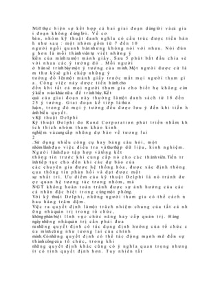 NGT thự c h i ệ n s ự k ế t h ợ p c ả h a i g i a i đ o ạ n d ùng lờ i v à cả g i a
i đ o ạ n k h ô n g d ùng lờ i . V ề c ơ
bả n , n h ó m k ỹ t h u ậ t d a n h n g h ĩ a c ó c ấ u t r ú c đ ư ợ c t i ế n h à n
h như sau : một nhóm gồm từ 7 đến 10
n g ư ờ i n g ồ i q u a n h b àn nh ư n g k h ô n g n ó i v ớ i n h a u . N ó i đ ú n
g h ơ n l à m ỗ i t h ành viên tự v i ế t n h ữ n g ý
kiế n c ủ a m ình ra mộ t m ả n h g i ấ y . S a u 5 p h ú t b ắ t đ ầ u c h i a s ẻ
với nhau các ý tưởng đó . Mỗi người
ở b àn sẽ t r ình bày mộ t ý t ư ở n g c ủ a m ình. Mộ t n g ư ờ i đ ư ợ c c ử l à
m t h ư k ý sẽ g h i c h é p n h ữ n g ý
t ư ở n g đ ó l ên mộ t m ả n h g i ấ y t r ư ớ c m ắ t m ọ i n g ư ờ i t h a m g i
a . C ô n g v i ệ c n à y đ ư ợ c t i ế n h ành cho
đ ế n k h i t ấ t c ả m ọ i n g ư ờ i t h a m g i a c h o b i ế t h ọ k h ô n g c òn
ý kiế n n ào khác nữ a đ ể t r ình bày. Kế t
quả c ủ a g i a i đ o ạ n n à y t h ư ờ n g l à mộ t d a n h s á c h t ừ 1 8 đ ế n
2 5 ý t ư ở n g . G i a i đ o ạ n k ế t i ế p l à thả o
luậ n , t r o n g đ ó m ọ i ý t ư ở n g đ ề u đ ư ợ c l ư u ý đ ế n k h i t i ế n h
ành biể u q u y ế t .
v Kỹ t h u ậ t D e l p h i
Kỹ t h u ậ t D e l p h i d o R a n d C o r p o r a t i o n p h á t t r i ể n n h ằ m k h
ích thích nhóm tham khảo kinh
nghiệ m v à cung cấ p n h ữ n g d ự b á o v ề t ư ơ n g l a i
2
. Sử d ụ n g n h iề u c ô n g c ụ h a y b ả n g c â u h ỏ i , m ộ t
nhóm lãnh đ ạ o v i ệ c đ i ề u t r a v à thu thậ p d ữ l i ệ u , k i n h n g h i ệ m .
N g ư ờ i l ãnh đ ạ o t ậ p h ợ p v à tổ n g k ế t
t h ô n g t i n t r ư ớ c k h i c u n g c ấ p n ó c h o c á c t h ành viên. Tiế n t r
ình tiế p t ụ c c h o đ ế n k h i c á c d ự b á o c ủ a
các chuyên gia được hệ thống hóa, được xác định thông
qua thông tin phản hồi và đạt được một
sự n h ấ t t r í . Ư u đ i ể m c ủ a k ỹ t h u ậ t D e l p h i l à n ó t r á n h đ ư
ợc quan hệ tương tác trong nhóm, mà
NGT không hoàn toàn tránh được sự ảnh hưởng của các
c á n h â n đ ặ c b i ệ t t r o n g c ùng mộ t p h òng.
Vớ i k ỹ thuậ t D e l p h i , n h ữ n g n g ư ờ i t h a m g i a c ó t h ể c á c h n
hau hàng trăm dặm.
Việ c r a q u y ế t đ ị n h l à mộ t t r á c h n h i ệ m c h u n g c ủ a t ấ t c ả n h
ữ n g n h à quả n t r ị t r o n g t ổ c h ứ c ,
không phân biệ t l ĩ n h v ự c c h ứ c n ă n g h a y c ấ p q u ả n t r ị . H àng
ngày nhữ n g n h à quả n t r ị c ầ n p h ả i đ ư a
ra nhữ n g q u y ế t đ ị n h c ó t á c d ụ n g đ ị n h h ư ớ n g c ủ a t ổ c h ứ c c
ủ a m ình cũ n g n h ư t ư ơ n g l a i c ủ a c h í n h
mình. Có nhữ n g q u y ế t đ ị n h c ó t h ể t á c đ ộ n g m ạ n h m ẽ đ ế n s ự
t h ành công củ a t ổ c h ứ c , t r o n g k h i
nhữ n g q u y ế t đ ị n h k h á c c ũ n g c ó ý n g h ĩ a q u a n t r ọ n g n h ư n g
ít có tính quyết định hơn. Tuy nhiên tất
 