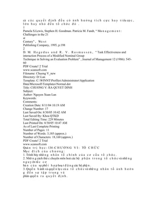 cả c á c q u y ế t đ ị n h đ ề u c ó ả n h h ư ở n g t í c h c ự c h a y t i êu cự c ,
lớn hay nhỏ đến tổ chức đó .
1
Pamela S.Lewis, Stephen H. Goodman. Patricia M. Fandt, “ Ma n a g e m e n t :
Challenges in the 21
st
Century” , We s t
Publishing Company, 1995, p.198
2
D. M. H e g e d u s a n d R . V . R a s m u s s e n , “ Task Effectiveness and
interaction Process of a Modified Nominal Group
Technique in Solving an Evaluation Problem” , Journal of Management 12 (1986): 545-
60
PDF Create! 2 Trial
www.scansoft.com
Filename: Chuong V_new
Directory: D:Lan
Template: C:WINNTProfilesAdministratorApplication
DataMicrosoftTemplatesNormal.dot
Title: CHUONG V: RA QUYET DINH
Subject:
Author: Nguyen Xuan Lan
Keywords:
Comments:
Creation Date: 8/11/04 10:19 AM
Change Number: 17
Last Saved On: 8/30/05 10:42 AM
Last Saved By: Khoa QTKD
Total Editing Time: 229 Minutes
Last Printed On: 8/30/05 10:47 AM
As of Last Complete Printing
Number of Pages: 11
Number of Words: 3,185 (approx.)
Number of Characters: 18,160 (approx.)
PDF Create! 2 Trial
www.scansoft.com
Quả n t r ị h ọ c - 134 -C H Ư Ơ N G V I : TỔ C H Ứ C
Mụ c đ í c h c ủ a c h ư ơ n g :
1. Trình bày nhữ n g n h â n t ố c h í n h c ủ a c ơ c ấ u t ổ c h ứ c .
2. Nhữ n g cách thứ c chuyên môn hoá các bộ p h ậ n t r o n g t ổ c h ứ c và nhữ n g
n g u y ên tắ c c ơ
bả n c ủ a sự phố i h ợ p hoạ t đ ộ n g các bộ phậ n .
3. Quyề n h ành và quyề n lự c củ a t ổ c h ứ c và nhữ n g n h â n t ố ả n h h ư ở n
g đến sự tập trung và
phân quyề n r a q u y ế t đ ị n h .
 