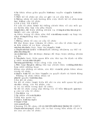 4. Sự k h á c n h a u g i ữ a q u y ề n h ành trự c t u y ế n v à quyề n h ành chứ c
năng
5. Thiế t k ế t ổ c h ứ c : cơ c ấ u c ơ giớ i v à c ơ c ấ u h ữ u c ơ
6. Nhữ n g n h â n t ố ả n h h ư ở n g đ ế n v i ệ c t h i ế t k ế t ổ c h ứ c và các
loạ i h ình cơ c ấ u t ổ c h ứ c
I. C Ơ C Ấ U T Ổ C H Ứ C
C ơ c ấ u t ổ c h ứ c là mộ t h ệ t h ố n g c h í n h t h ứ c v ề c á c m ố i q u
a n h ệ vừ a đ ộ c l ậ p v ừ a p h ụ t h u ộ c
trong tổ chứ c , thể h i ệ n n h ữ n g n h i ệ m v ụ r õ ràng do ai làm, làm cái gì và
liên kế t v ớ i c á c n h i ệ m
vụ k h á c t r o n g t ổ c h ứ c n h ư t h ế n ào nhằ mtạ o ra mộ t s ự h ợ p t á c
n hị p n h àng đ ể ứ n g m ụ c t i êu củ a
tổ c h ứ c .
1. Nhữ n g n h â n t ố c ủ a c ơ c ấ u t ổ c h ứ c
Đ ể đ ạ t đ ư ợ c m ụ c t i êu củ a t ổ c h ứ c , c ơ c ấ u t ổ c h ứ c b a o g ồ
m b ố n n h â n t ố c ơ b ả n : c h u y ên
môn hoá, tiêu chuẩ n h o á , h ợ p t á c, và quyề n h ành.
a. Chuyên môn hoá: Là tiế n t r ình xác đ ị n h n h ữ n g n h i ệ m vụ c ụ t h ể v à
phân chia chúng cho
các cá nhân hoặ c đ ộ i đ ã đ ư ợ c đ ào tạ o đ ể t h ự c h i ệ n n h ữ n g n h i ệ m
vụ đó.
b. Tiêu chuẩ n h o á : Li ê n q u a n đ ế n c á c t h ủ t ụ c ổ n đ ị n h v à đ ồ n
g n h ấ t m à các nhân viên phả i
làm trong quá trình thự c h i ệ n c ô n g v i ệ c c ủ a h ọ .
c. Phố i h ợ p : Bao gồ m nhữ n g t h ủ t ụ c c h í n h t h ứ c v à không chính thứ c
hợp nhất những hoạt
đ ộ n g c ủ a n h ữ n g c á n h â n , c á c đ ộ i v à các bộ p h ậ n k h á c n h a u
trong tổ chức.
d. Quyề n h ành: Về c ơ b ả n l à quyề n r a q u y ế t đ ị n h v à h à n h đ ộ n g
. Những tổ chức khác nhau sẽ
phân bổ q u y ề n h ành khác nhau.
2. S ơ đ ồ t ổ c h ứ c
S ơ đ ồ t ổ c h ứ c l à mộ t b i ể u đ ồ c h ỉ r a c á c m ố i q u a n h ệ g i ữ a
các chứ c n ă n g , c á c b ộ p h ậ n , c á c
vị t r í c á n h â n t r o n g m ộ t t ổ c h ứ c .
Sơ đ ồ t ổ c h ứ c c u n g c ấ p t h ô n g t i n v ề b ố n khía cạ n h quan trọ n
g của cơ cấu tổ chức:
1. Các nhiệ m v ụ
2. Sự p h â n c h i a các bộ phậ n
3. Cấ p b ậ c q u ả n t r ị
4. Quyề n h ành trự c tuyế n
F Create! 2 Trial
www.scansoft.com
C h ư ơ n g V I - Tổ c h ứ c - 135 -II. CHUYÊN MÔN HOÁ TRONG TỔ C H Ứ C
Chuyên môn hoá trong tổ c h ứ c c h ỉ r a h a i t r o n g b ố n n h â n t ố c ơ b
ản của cơ cấu tổ chức:
 
