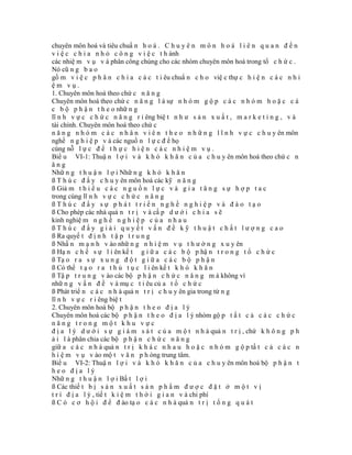 chuyên môn hoá và tiêu chuẩ n h o á . C h u y ê n m ô n h o á l i ê n q u a n đ ế n
v i ệ c c h i a n h ỏ c ô n g v i ệ c t h ành
các nhiệ m v ụ v à phân công chúng cho các nhóm chuyên môn hoá trong tổ c h ứ c .
Nó cũ n g b a o
gồ m v i ệ c p h â n c h i a c á c t i êu chuẩ n c h o việ c thự c h i ệ n c á c n h i
ệm vụ.
1. Chuyên môn hoá theo chứ c n ă n g
Chuyên môn hoá theo chứ c n ă n g l à sự n h ó m g ộ p c á c n h ó m h o ặ c c á
c b ộ p h ậ n t h e o nhữ n g
lĩ n h v ự c c h ứ c n ă n g r i êng biệ t n h ư s ả n x u ấ t , m a r k e t i n g , v à
tài chính. Chuyên môn hoá theo chứ c
n ă n g n h ó m c á c n h â n v i ê n t h e o n h ữ n g l ĩ n h v ự c c h u y ên môn
nghề n g h i ệ p v à các nguồ n l ự c đ ể họ
cùng nỗ l ự c đ ể t h ự c h i ệ n c á c n h i ệ m v ụ .
Biể u VI-1: Thuậ n l ợ i v à k h ó k h ă n c ủ a c h u y ên môn hoá theo chứ c n
ăng
Nhữ n g t h u ậ n l ợ i Nhữ n g k h ó k h ă n
ß T h ú c đ ẩ y c h u y ên môn hoá các kỹ n ă n g
ß Giả m t h i ể u c á c n g u ồ n l ự c v à g i a t ă n g s ự h ợ p t a c
trong cùng lĩ n h v ự c c h ứ c n ă n g
ßThúc đẩy sự phát triển nghề nghiệp và đào tạo
ß Cho phép các nhà quả n t r ị v à cấ p d ư ớ i c h i a s ẽ
kinh nghiệ m n g h ề n g h i ệ p c ủ a n h a u
ßThúc đẩy giải quyết vấn đề kỹ thuật chất lượng cao
ß Ra quyế t đ ị n h t ậ p t r u n g
ß Nhấ n m ạ n h v ào nhữ n g n h i ệ m v ụ t h ư ờ n g x u y ên
ß Hạ n c h ế s ự l i ên kế t g i ữ a c á c b ộ p hậ n t r o n g t ổ c h ứ c
ß Tạ o r a s ự x u n g đ ộ t g i ữ a c á c b ộ p h ậ n
ß Có thể t ạ o r a t h ủ t ụ c l i ên kế t k h ó k h ă n
ß Tậ p t r u n g v ào các bộ p h ậ n c h ứ c n ă n g m à không vì
nhữ n g v ấ n đ ề v à mụ c t i êu củ a t ổ c h ứ c
ß Phát triể n c á c n h à quả n t r ị c h u y ên gia trong từ n g
lĩ n h v ự c r i êng biệ t
2. Chuyên môn hoá bộ p h ậ n t h e o đ ị a l ý
Chuyên môn hoá các bộ p h ậ n t h e o đ ị a l ý nhóm gộ p t ấ t c ả c á c c h ứ c
năng trong một khu vực
đ ị a l ý d ư ớ i s ự g i á m s á t c ủ a m ộ t n h à quả n t r ị , chứ k h ô n g p h
ả i l à phân chia các bộ p h ậ n c h ứ c n ă n g
giữ a c á c n h à quả n t r ị k h á c n h a u h o ặ c n h ó m g ộ p tấ t c ả c á c n
h i ệ m v ụ v ào mộ t v ă n p h òng trung tâm.
Biể u VI-2: Thuậ n l ợ i v à k h ó k h ă n c ủ a c h u y ên môn hoá bộ p h ậ n t
heo địa lý
Nhữ n g t h u ậ n l ợ i Bấ t l ợ i
ß Các thiế t b ị s ả n x u ấ t s ả n p h ẩ m đ ư ợ c đ ặ t ở m ộ t v ị
t r í đ ị a l ý , tiế t k i ệ m t h ờ i g i a n v à chi phí
ß C ó c ơ h ộ i đ ể đ ào tạ o c á c n h à quả n t r ị t ổ n g q u á t
 
