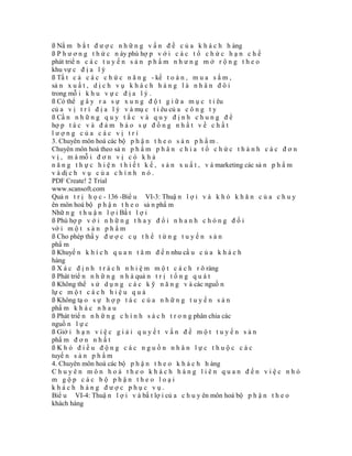 ß Nắ m b ắ t đ ư ợ c n h ữ n g v ấ n đ ề c ủ a k h á c h h àng
ß P h ư ơ n g t h ứ c n ày phù hợ p v ớ i c á c t ổ c h ứ c h ạ n c h ế
phát triể n c á c t u y ế n s ả n p h ẩ m n h ư n g m ở r ộ n g t h e o
khu vự c đ ị a l ý
ß Tấ t c ả c á c c h ứ c n ă n g - kế t o á n , m u a s ắ m ,
sả n x u ấ t , d ị c h v ụ k h á c h h à n g l à n h â n đ ô i
trong mỗ i k h u v ự c đ ị a l ý .
ß Có thể g â y r a s ự x u n g đ ộ t g i ữ a m ụ c t i êu
củ a v ị t r í đ ị a l ý v à mụ c t i êu củ a c ô n g t y
ß Cầ n n h ữ n g q u y t ắ c v à q u y đ ị n h c h u n g đ ể
hợ p t á c v à đ ả m b ả o s ự đ ồ n g n h ấ t v ề c h ấ t
lượng của các vị trí
3. Chuyên môn hoá các bộ p h ậ n t h e o s ả n p h ẩ m .
Chuyên môn hoá theo sả n p h ẩ m p h â n c h i a t ổ c h ứ c t h à n h c á c đ ơ n
v ị , m à mỗ i đ ơ n v ị c ó k h ả
n ă n g t h ự c h i ệ n t h i ế t k ế , s ả n x u ấ t , v à marketing các sả n p h ẩ m
v à dị c h v ụ c ủ a c h í n h n ó .
PDF Create! 2 Trial
www.scansoft.com
Quả n t r ị h ọ c - 136 -Biể u VI-3: Thuậ n l ợ i v à k h ó k h ă n c ủ a c h u y
ên môn hoá bộ p h ậ n t h e o sả n phẩ m
Nhữ n g t h u ậ n l ợ i Bấ t l ợ i
ß Phù hợ p v ớ i n h ữ n g t h a y đ ổ i n h a n h c h ó n g đ ố i
vớ i m ộ t s ả n p h ẩ m
ß Cho phép thấ y đ ư ợ c c ụ t h ể t ừ n g t u y ế n s ả n
phẩ m
ß Khuyế n k h í c h q u a n t â m đ ế n nhu cầ u c ủ a k h á c h
hàng
ß X á c đ ị n h t r á c h n h i ệ m m ộ t c á c h r õ ràng
ß Phát triể n n h ữ n g n h à quả n t r ị t ổ n g q u á t
ß Không thể s ử d ụ n g c á c k ỹ n ă n g v à các nguồ n
lự c m ộ t c á c h h i ệ u q u ả
ß Không tạ o s ự h ợ p t á c c ủ a n h ữ n g t u y ế n s ả n
phẩ m k h á c n h a u
ß Phát triể n n h ữ n g c h í n h s á c h t r o n g phân chia các
nguồ n l ự c
ß Giớ i h ạ n v i ệ c g i ả i q u y ế t v ấ n đ ề m ộ t t u y ế n s ả n
phẩ m đ ơ n n h ấ t
ßKhó điều động các nguồn nhân lực thuộc các
tuyế n s ả n p h ẩ m
4. Chuyên môn hoá các bộ p h ậ n t h e o k h á c h h àng
Chuyên môn hoá theo khách hàng liên quan đến việc nhó
m gộp các bộ phận theo loại
khách hàng được phục vụ.
Biể u VI-4: Thuậ n l ợ i v à bấ t lợ i củ a c h u y ên môn hoá bộ p h ậ n t h e o
khách hàng
 