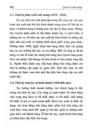 1. Quan tri bán hing
3.3. Thời kỳ phát triển nền móng (1870 - 1929)
Do các nhà sản xuất phải tập trung hết năng lực vào quá
trinh sản xuất nên đòi hỏi hlnh thành trung gian dể liên hệ và
phục vụ khách hàng ờ những khu vực dla lý khác nhau. Những
dây truyền phân phối lẻ lớn dược thành lập và phát triển, ớ
những ndi xa với khu vực sản xuất thi hlnh thành hệ thống dại
diện nhà sản xuất và những kênh phân phối trung gian khác.
Những năm 1900, nghệ thuật bán hàng diíỢc dưa vào giiing
dạy tại các trường dại học và cao dẳng. Một số công ty dã áp
dụng cơ cấu tổ chức lực lượng bán hàng theo khách hàng hoặc
theo sản phẩm chứ không chỉ dơn thuần là theo phân vUng dịa
lý. Người diều hành trực tiếp hoạt dộng bán hàng dưỢc coi
như là những cấp quản lý, giám dốc, lãnh dạo thực sự chứ
không chỉ dưỢc xem như một dại diện bán hàng cấp cao như
trước dây.
3.4. Thời kỳ tinh lọc và hình thành (1930 đến nay)
Xu hướng kinh doanh hướng vào khách hàng là dặc
triíng của thời kỳ này. Các công ty cạnh tranh với nhau bằng
việc cung ứng dlch vụ tốt nhất, phục vụ tốt nhất, chất lượng
tốt nhất và giá cả cạnh tranh nhất. Khoa học quẩn ly dược áp
dụng vào hoạt dộng bán hàng như: phân tích khả năng sản
xuất theo vUng lãnh thổ, quần ly chi phi, quàn lý những cuộc
giao dlch với khách hàng, ở thời kỳ này, nghệ thuật bán hàng
cá nhân dược dặc biệt chú trọng.
 