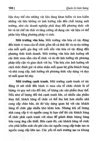 1001 Quart tri bdn hang
lieu thay the cho nhflng vat lieu dang khan hiem va tim kiem
nh٥ng vat lieu khong c6 anh hudng xau den chat lUdng moi
triidng, nhiJ cac doanh nghiep phdi thay doi phUdng thdc v٥t
b6 va tai che rac thii va tang cUdng sd dung cac vat lieu c6 the
phan huy bling phiidng phap vi sinh.
Moi trilctag van hoa. Moi tnidng van hoa c6 tac dong
den hanh vi mua cua to chdc gom tat ch thai do va sif tin tiidng
cua moi quoc gia ling vdi moi nen v ^ hoa c6 tac dong dih
phildng thdc kinh doanh. Moi tntdng v ^ hoa inh hildng tdi
cac thiic mua sim cua to chdc va do do inh hiidng tdi phiidng
phap tiep can va giao dich vdi ho. Van hoa con inh hildng tdi
each thde danh gia va nhin nhan moi quan he gi٥a khach hang
va nha cung cap, dnh hddng tdi phiidng thde xay dilng va duy
tri moi quan he nay. '
Moi tnidng canh tranh. Moi tnidng csuih tranh cd tdc
dong ro net nhat den h^nh vi mua ciia to chiic chinh 1^ so
lUdng va quy mo eda doi thu, so lUdng cL· sin pham thay the.
Neil nhd so liidng dm thii canh tranh Idn, cd nhieu sin p h ^
thay thC khach hang to chde cd the thu hut hdn nhieu nha
cung cap chao ban, do dd.xay diJng quan h$ vdi cac khich
hang to chde gip nhieu khd khin hdn. Nhiing khi so Iddng
nha cung cajp it va nguon cung bi h‫؟‬ui che thi cac khach hing
to chde phii ciuih tranh vdi nhau de gianh dUde lUdng hing
hoa cung Ung can thiet. Ben canh do, cac khach hing to chiic
con phii kiem soat chi phi cua cic nguon cung cap hole tao ra
nguon cung cap lien tuc. Cac yeii to m6i tnidng tao ra khung
 