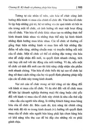 Chuơ١g II: ‫ا‬ ‫ك‬ ‫آ‬ ‫ل‬ thuật và phuơug pháp báu hà„g 103
Tương tự các nhân tố trên, văn hóa tổ chức cũng ành
hưởng ٥ến hành ٧ỉ mua của chinh tổ chức dó. ٧ ăn hóa tổ chức
١
à tập hợp nhOng giá trị, hệ tư tưởng và các quá trinh xẫ hộỉ in
sâu trong một tổ chức, có ảnh hưởng tới mọi mặt hoạt dộng
của tổ chức. Văn hóa tổ chức khác nhau tạo ra những thực thể
kinh doanh khác nhau và những thực thể này lại hình thành
những định hướng mua khác nhau. Các tổ chức sẽ thường cố
gắng thực hiện những hành vi mua làm nổi bật những dặc
điểm về nền tảng, những chuẩn mực và truyền thống nổi trội
của tổ chức. Một tổ chức có thể có những dặc trưng văn hóa
như dễ chấp nhận dổi mới, ra quyết định nhanh chOng, tích
cực hay cời mở với tác dộng của môi ưường. Ví dụ, nếu một
tổ chức có tinh dổi mới cao thi khả năng chấp nhận sàn phẩm
mới nhanh chOng. Văn hóa tổ chức biểu thl tại sao tổ chức lại
ứng xử theO cách riêng của họ và quyết định phương pháp tiếp
cận các tổ chức này trong kinh doanh.
Vai trò của tổ chức trong xã hội cũng có tác dộng dối
với hành vi mua của tổ chức. Ví dụ như dối với tổ chức mua
dể bấn lại (doanh nghiệp thương mại) thl ràng buộc chủ yếu
dối với hành vi mua của tổ chức này chííth là nhu cầu thứ cấp
- nhu cầu của người tiêu dUng, là những khách hàng mua hàng
hóa của tổ chức dó. Bên cạnh dó, khả năng tài chinh cQng
như mức độ rủi ro trong kinh doanh ảr.li hướng tơi quyết dinh
mua của tổ chức nên người bán hàng phẳi lựa chọn hàng hóa
có khẳ nâng tiêu thụ cao dể bù dắp cho những rủi ro phài
gánh chịu.
 