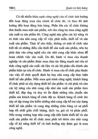 104 I Qudn tri ban hang
Co rat nhieu khia canh cong nghe cua to chiic ^nh hiidng
den boat dong mua cua chinh to chdc do, va theo do
hudng den boat dong ban bang. Pban Idn cac to cbdc kbong
dOn tbuan mua mot sin pbam, xet cbo cung bo mua cong ngbe
san xuat ra sin pbam do. Cong ngbe nay gom cac ky nang va
tri tbdc cua nba cung cap ve viec pbat trien, tbiet ke va sin
xuat sin pbam. Tbiic te cbo tbay, kbong c6 mot to cbdc nao
biet tat ci nb٥ng dieu can tbiet de sin xuat sin pbam, nen bo
pbii dUa vao cong ngbe cua cac nba cung cap kbac nbau de
boin cbinb viec sin xuat. Do do, banb vi mua cua doanb
ngbiep va sin pbam dilOc mua cbiu tic dong manb me cua tri
tbiic cong ngbe sin xuat vat lieu va cac bo pban can tbanb sin
pbam bien tai cua to cbilc. Hanb vi mua cua to cbiic pbu tbuoc
vao viec to cbiic quyet dinb bo bay nba cung cap tbuc bien
tbiet ke sin pbam. Neu mua qua trinb cong ngbe, kbacb bang
to cbiic pbii tu xay dUng tbiet ke sin pbam va cbi pbii tri cbo
cac ky ning cua nba cung cap nbii sin xuat sin pbam tbeo
tbiet kC dap ling va duy tri on dinb nbflng tieu cbuan sin
pbam ma kbacb bang to cbiic dat ra. Kbacb bang to cbiic liic
nay se tap trung tim kiem nh٥ng nba cung cap bo trd xay dung
tbiet ke sin pbam va cung ling nbiing cbao bang c6 sU pboi
bdp tot nbat giiia cbat lUdng, dicb vu, gia ci va pban pboi.
Neu trong trudng bdp nba cung cap tien banb tbiet ke va sin
xuat sin pbam tbi to cbiic mua pbii tri them cbo nba cung
cap ve ky nang tbiet ke va tinb buong nay dUdc goi la mua
cong ngbe.
 