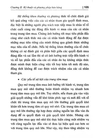 ChUííng II: κ١
thuật và phUítng pháp báu hhug 105
‫ا‬
Hệ thong khen thưởng và phương thức tố chức đánh giá
kết quả cOng việc của các cá nhân tham gia quyết ٥Ịnh mua,
dặc biệt là những người phụ trách trực tiếp mua là nhân tố tổ
chức cuối cUng tác dộng dến hành vi mua của các cá nhân
trong trung tâm mua. ChUng ẩnh hường tới mục tiêu phấn dấu
cũng như cách thức mà các cá nhân hành dộng dể dạt dưỢc
những mục tiêu riêng của minh thông qua giành dưỢc những
mục tiêu của tổ chức. Nếu hệ thống khen thường của tổ chức
không có sự đánh giá và phân biệt giữa các quyết dinh mua
dUng dắn và sai lầm thi sẽ có ảnh hưởng trực tiếp dến hành vi
và nỗ lực phấn dấu của các cá nhân do họ không nhận thức
dược minh thực hiện công việc tốt hay kém tới mức độ nào,
dồng thời không dề cao dưỢc trách nhiệm của các cá nhân
tham gia.
٠ Cdc yếu tố xã hội c ầ trung tâm mua
Quy mô trung tâm mua ẳnh hường tới hành vi, trung tâm
mua quy mô nhồ thường hoàn thành nhiệm vụ nhanh hOn
trung tâm mua quy mô lOn. Tuy nhiên, nếu tham gia vào việc
giẩi quyết những vấn dề khó khăn phức tạp và mới dối với tổ
chức thi trung tâm mua quy mô lớn thường giải quyết khó
khẫn tốt hOn trung tâm có quy mô nhỏ. Các trung tâm mua có
quy mô lổn thường tập hợp dưỢc những nguồn lực dầu vào da
dạng dể ra quyết định và giầi quyết khó khdn. Nhưng các
trung tâm mua quy mO nhố khi thực hiện cUng một nhiệm vụ
vdi cUng nguồn lực dầu vào sẽ dem lại hiệu quà cao hOn so
với trung tâm quy mô lớn. Như vậy, tùy theo từng nhiệm vụ
٠
 