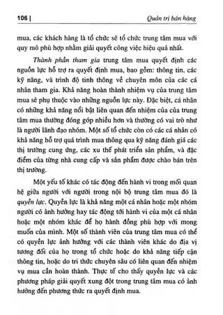 ‫ا‬
1 .6 Q É trị bán bàng
mua, các khách hàng là tố chức sẽ tổ chức trung tâm mua với
quy mô phù hợp nhằm giài quyết cOng việc hiệu quà nhất.
Thành phần tham gia tning tâm mua quyết định các
nguồn lực hỗ trỢ ra quyết ứịnh mua, bao gồm: thông tin, các
kỹ nẫng, và trình độ tinh thOng về chuyên môn của các cá
nhân tham gia. Khả năng hoàn thành nhiệm vụ của tntng tâm
mua sẽ phụ thuộc vào nhOng nguồn lực này. Dặc biệt, cá nhân
có những .khẳ nâng nổi bật líên quan đến nhiệm của của trung
tâm mua thường dOng góp nhiều hơn và thường có vai trò như
là người lãnh ứạo nhóm. Một số tổ chức còn có các cá nhân có
khẳ năng hỗ trỢ quá trinh mua thông qua kỹ năng đánh giá các
thị trường cung ứng, các xu thế phát triển sàn phẩm, và đặc
điểm của từng nhà cung cấp và sàn phẩm đưỢc chào bán trên
thị trường.
Một yếu tố khác có tác động đến hành vi trong mối quan
hệ giữa người với người trong nội bộ trung tâm mua đó là
quyền lực. Quyền lực là khâ nâng một cá nhân hoặc một nhOm
người có ẳnh hường hay tác động tới hành vi của một cá nhân
hoặc một nhOm khác để họ hành dồng phù hỢp với mong
muốn của minh. Một số thành viên của tning tâm mua có thể
có quyền lực ành hưỗng với các thành viên khác do d‫إ‬a vị
tương dối của họ trong tổ chức hoặc do khẳ nâng tiếp cận
thông tin, hoặc do tri thức chuyên sâu cO liên quan dến nhỉệm
vụ mua cần h o n thành. Thực tế cho thấy quyền lực và các
phương pháp giâi quyết xung dột trong tning tâm mua có ành
hương dến phương thức ra quyết dinh mua.
 