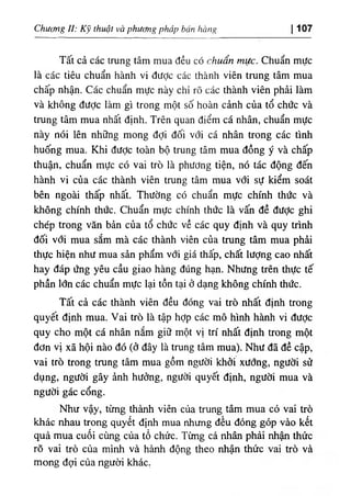Chương II: Kỹ thuật và phương pháp bán hàng ị 107
Tất cả các trung tâm mua đều có chuẩn mực. Chuẩn mực
là các tiêu chuẩn hành vi được các thành viên trung tâm mua
chấp nhận. Các chuẩn mực này chỉ rõ các thành viên phải làm
và không được làm gì trong một số hoàn cảnh của tổ chức và
trung tâm mua nhất định. Trên quan điểm cá nhân, chuẩn mực
này nói lên những mong đợi đối với cá nhân trong các tình
huống mua. Khi được toàn bộ trung tâm mua đồng ý và chấp
thuận, chuẩn mực có vai trò là phương tiện, nó tác động đến
hành vi của các thành viên trung tâm mua với sự kiểm soát
bên ngoài thấp nhất. Thường có chuẩn mực chính thức và
không chính thức. Chuẩn mực chính thức là vấn đề đưỢc ghi
chép trong văn bản của tổ chức về các quy định và quy trình
đối với mua sắm mà các thành viên của trung tâm mua phải
thực hiện như mua sản phẩm với giá thấp, chất lượng cao nhất
hay đáp ứng yêu cầu giao hàng đúng hạn. Nhưng trên thực tế
phần lớn các chuẩn mực lại tồn tại ở dạng không chính thức.
Tất cả các thành viên đều đóng vai trò nhất định trong
quyết định mua. Vai trò là tập hợp các mô hình hành vi được
quy cho một cá nhân nắm giữ một vị trí nhất định trong một
đơn vị xã hội nào đó (ở đây là trung tâm mua). Như đã đề cập,
vai trò trong trung tâm mua gồm người khởi xướng, người sử
dụng, người gây ảnh hưởng, người quyết định, người mua và
người gác cổng.
Như vậy, từng thành viên của trung tâm mua có vai trò
khác nhau trong quyết định mua nhưng đều đóng góp vào kết
quả mua cuối cùng của tổ chức. Từng cá nhân phải nhận thức
rõ vai trò của mình và hành động theo nhận thức vai trò và
mong đợi của người khác,
 