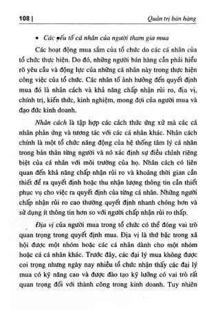 108 Q,uản trị bán bàng
٠ Các ỹếu tố cá nhân của người tham gia mua
Các h.ạt động mua sắm của tổ chức do các cá nhân của
tổ chức thực hiện. Do dó, những người bán hàng cần phà‫؛‬ h‫؛‬ểu
rõ yêu cầu và dộng lực của những cá nhân này trong thực hiện
công việc của tổ chức. Các nhân tố ảnh hưởng dến quyết định
mua dó là nhân cách và khả nâng chấp nhận rủi ro, dịa vị,
chinh trị, kiến thức, kinh nghiệm, mong dợi của người mua và
dạo dức kinh doanh.
Nhân cách là tập hỢp các cách thức ứng xử mà các cá
nhân phàn ứng và tương tác với các cá nhân khác. Nhân cách
chinh là một tổ chức năng dộng của hệ thống tâm lý cá nhân
trong bàn thân từng người và nó xác định sự diều chinh riêng
biệt của cá nhân vđi môi trường của họ. Nhân cách có liên
quan dến khà năng chấp nhận rủi ro và khoàng thời gian cần
thiết dể ra quyết định hoặc thu nhận lượng thông tin cần thiết
phục vụ cho vỉệc ra quyết định của từng cá nhân. Những người
chấp nhận rủi ro cao thường quyết định nhanh chOng hơn và
sử dụng ít thông tin hơn so với người chấp nhận rủi ro thấp.
Địa vị của người mua trong tổ chức có thể dOng vai trò
quan trọng trong quyết định mua. Dịa vị là thứ bậc trong xẫ
hội dược một nhOm hoặc các cá nhân dành cho một nhOm
hoặc că cá nhân khdc. Trươc dây, các dại ly mua không dưỢc
coi trọng nhưng ngày nay nhiều tổ chức nhận thấy các đạỉ ly
mua có kỹ nãng cao và dưỢc dào tạo kỹ lương có vai trò rất
quan trọng dối với thành công trong kinh doanh. Tuy nhiên
 