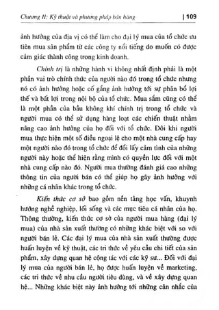 Chương II: Kỹ thuật và phương pháp bán hàng I 109
ảnh hưởng của địa vị có thể làm cho đại lý mua của tổ chức ưu
tiên mua sản phẩm từ các công ty nổi tiếng do muốn có được
cảm giác thành công trong kinh doanh.
Chính trị là những hành vi không nhất định phải là một
phần vai trò chính thức của người nào đó trong tổ chức nhưng
nó có ảnh hưởng hoặc cố gắng ảnh hưởng tới sự phân bổ lợi
thế và bất lợi trong nội bộ của tổ chức. Mua sắm cũng có thể
là một phần của bầu không khí chính trị trong tổ chức và
người mua có thể sử dụng hàng loạt các chiến thuật nhằm
nâng cao ảnh hưởng của họ đối với tổ chức. Đôi khi người
mua thực hiện một số điều ngoại lệ cho một nhà cung cấp hay
một người nào đó trong tổ chức để đổi lấy cảm tình của những
người này hoặc thể hiện rằng mình có quyền lực đối với một
nhà cung cấp nào đó. Người mua thường đánh giá cao những
thông tin của người bán có thể giúp họ gây ảnh hưởng với
những cá nhân khác trong tổ chức.
Kiến thức cơ sở bao gồm nền tảng học vấn, khuynh
hướng nghề nghiệp, lối sống và các mục tiêu cá nhân của họ.
Thông thường, kiến thức cơ sở của người mua hàng (đại lý
mua) của nhà sản xuất thường có những khác biệt với so với
người bán lẻ. Các đại lý mua của nhà sản xuất thường được
huấn luyện về kỹ thuật, các tri thức về yêu cầu chi tiết của sản
phẩm, xây dựng quan hệ cộng tác với các ký sư... Đối với đại
lý mua của người bán lẻ, họ được huấn luyện về marketing,
các tri thức về nhu cầu người tiêu dùng, và về xây dựng quan
hệ... Những khác biệt này ảnh hưởng tới những cân nhắc của
 