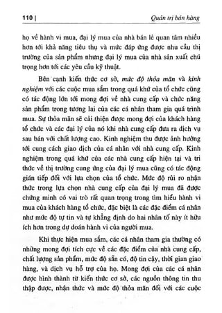 ‫ا‬
1 1 0 Q ả trị bán tòng
họ về hành V
‫؛‬ mua, đại lý mua của nhà bán lẻ quan tâm nhiều
hơn tới khả năng tiêu thụ và mức dáp ứng dược nhu cầu thị
trường của sẩn phẩm nhung dại lý mua của nhà sàn xuất chứ
trọng hơn tới các yêu cầu kỹ thuật.
Bên'cạnh kiến thức cơ sở, mức độ thỏa Ể n và kinh
nghiệm với các cuộc mua sắm trong quá khứ của tổ chức cUng
có tác dộng lổn tới mong dợi về nhà cung cấp và chức nẵng
sản phẩm trong tương lai của các cá nhân tham gia quá trinh
mua. Sự thỏa mãn sẽ câi thiện dược mong dợi của khách hàng
tổ chức và các dại lý của nó khi nhà cung cấp dưa ra dịch vụ
sau bán vổí chất lượng cao. Kinh nghiệm thu dưỢc ành hường
tới cung cách giao dlch của cá nhân với nhà cung cấp. Kinh
nghiệm trong quá khứ của các nhà cung cấp hiện tại và tri
thức về thị trường cung ứng của dại lý mua cUng có tác dộng
gián tiếp dối với lựa chọn của tổ chức. Mức độ rủi ro n h n
thức trong lựa chọn nhà cung cấp của dại lý mua dâ dược
chứng minh có vai trò rất quan trọng trong tim hiểu hành vi
mua của khách hàng tổ chức, dặc biệt là các dặc điểm cá n h n
như mức độ tự tin và tự khẳng định do hai nhân tố này ít hữu
ích hOn trong dự đoán hành vi của người mua.
Khi thực hiện mua sắm, các cá nhân tham gia thường có
những mong dợi tích cực về các dặc điểm cùa nb'à Cung' cắọ,
chất lượng sàn phẩm, mức độ sẵn có, độ tin cậy, thOi'gian giao
hng, và dịch vụ hỗ trỢ của họ. Mong dợi của cảc cá nhân
dưỢc hình thành từ kiến thức cO sớ, các nguồn thông tin thu
thập dược, nhận thức và mức dộthồa mãn dối với, các cuộc
 