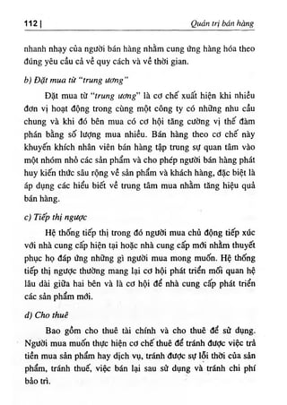 112 Q É tri bán bàng
nhanh nhạy của người bán hàng nhằm cung ứng hàng hóa theo
đúng yêu cầu cà về quy cách và về thời gian.
b) Bặt mua từ "truug ươug"
Bặt mua từ “trung ương" là cơ chế xuất hiện khi nhiều
đơn vi hoạt động trong cUng một công ty có những nhu cầu
chung và khi dó bên mua có cơ hội tâng cường vl thế dàm
phán bằng số lượng mua nhiều. Bán hàng theo cơ chế này
klmyến khích nhân viên bán hàng tập trung sự quan tâm vầo
một nhOm nhỗ các sàn phẩm và cho phép người bán hàng phát
huy kiến thức sâu rộng về sàn phẩm và khách hàng, dặc biệt là
áp dụng các hiểu biết về trung tâm mua nhằm tăng hiệu quẳ
bán hàng.
c١Tiếp tbị ngược
Hệ thống tiếp thị trong dó người mua chủ dộng tiếp xUc
với nhà cung cấp hiện tại hoặc nhà cung cấp mơi nhằm thuyết
phục họ dáp ứng những gì người mua mong muốn. Hệ thống
tiếp thi ngược thường mang lại cơ hội phát triển mối quan hệ
lâu dài giữa- hai bên và là cơ hội dể nhà cung cấp phát triển
các sần phẩm mơi.
d) Cho thuê
Bao gồm cho thuê tài chinh và cho thuê dể sử dụng.
Người mua muốn thực hỉện cơ chế.thuê dể tránh dược việc trà
tiền mua sàn phẩm hay dlch vụ, tránh dưỢc sự lỗi thơi của sàn
phẩm, tránh thuế, việc bán lạí sau sử dụng và trắnh chi phi
bào tri.
 
