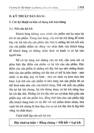 bcin hcmg
١
‫اا‬،'‫اأ‬
١
‫ا‬
‫؟‬
١
١
(‫؛‬
‫ﺀا‬
١
‫ا)ا‬
ClUơtg 11: thuật V
C
I 113
II. KỸ THUẬT BÁN HÀNG
1. Các kỹ thuật cơ bản síí dụng khỉ bán hàng
1.1. Nóìcâulợìỉch
Khách hàng không inua clìính sản phẩm mà họ mua lợi
ích từ sẩn phẩm. Trong bán hàns, câu nói lợi ích dUng dể trinh
bày các lợi ích của sản phẩm dặc bỉệt là những lợi ích nổi trội
của sản phẩm nhằm tác dộng vào nhận thức của khách hàng
dể khách hàng có nhUng nhận d‫؛‬nh và hành vi có lợi cho
người bán.
Dể có kỹ năng nói những câu lợi ích, cần xem xét và
phân biệt dặc điểm sản phẩm và lợi ích của sàn phẩm. Dặc
điểm của sản phẩm là những nét dặc thù tạo nên những thuộc
tinh của sản phẩm (những nét dặt thù có .thể là hữu hình - như
chiếc ví da thật, hay vô hlnh - như các dịch vụ kèm theo khi
bán). Lợi ích của sản phẩm là khả nâng mà sẩn phẩm dó có
thể thoẩ mãn nhu cầu của khácli hàng. Dối với mỗi' sàn phẩm
tồn tại lợi ích chung, lợi ích thOng dụng và lợỉ ích riêng hay
lợi ích dặc thù. Những lợi ích dặc thù tạo sự khác biệt giữa sàn
phẩm này với sản phẩm kia, dồng thời làm cho sản phẩm hấp
dẫn khách hàng hơn (ví dụ dối với mỹ phẩm thiên nhiên, bên
cạnh lợi ích chung là làm dẹp cOn cO lợi ích dặc thù là dẹp bền
vững và chân thực)
. Cách thỉết lập câu nói lợi ích:
 
