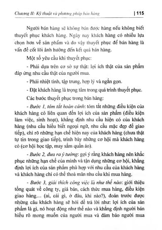 Chưcừig lì: Kỹ thuật và phương phái> bán lu)ni> 115
Người bán hàng sẽ không bán đưỢc hàng nếu không biết
thuyết phục khách hàng. Ngày nay khách hàng có nhiều lựa
chọn hơn về sản phẩm và do vậy thuyết phục để bán hàng là
vấn đề cốt lõi ảnh hưởng đến kết quả bán hàng.
Một số yêu cầu khi thuyết phục:
- Phải dựa trên cơ sở sự thật: lợi ích thật của sản phẩm
đáp ứng nhu cầu thật của người mua.
- Phải nhiệt tình, tập trung, hợp lý và ngắn gọn.
- Đặt khách hàng là trọng tâm trong quá trình thuyết phục.
Các bước thuyết phục trong bán hàng:
- Bước I, tóm tắt hoàn cảnh: tóm tắt những điều kiện của
khách hàng có liên quan đến lợi ích của sản phẩm (điều kiện
làm việc, sinh hoạt), khẳng định nhu cầu hiện có của khách
hàng (nhu cầu hiểu biết ngoại ngữ, nhu cầu mặc đẹp để giao
tiếp), chỉ rõ những hạn chế hiện nay của khách hàng (chưa thật
tự tin trong giao tiếp), trình bày những cơ hội mà khách hàng
có (cơ hội học tập, may sắm quần áo).
- Bước 2, đưa ra ý tưởng: gợi ý rằng khách hàng nên khắc
phục những hạn chế của mình và tận dụng những cơ hội, khẳng
định lợi ích của sản phẩm phù họp với nhu cầu của khách hàng
và khách hàng chỉ có thể thoả mãn nhu cầu khi mua hàng.
- Bước 3, giải thích công việc là như thế nào: giới thiệu
tổng quát về công ty, giá bán, cách thức mua hàng, điều kiện
giao hàng... (ai, cái gì, ở đâu, khi nào?), đoán trước được
những câu khách hàng sẽ hỏi để trả lời như: lợi ích của sản
phẩm là gì, nó hoạt động như thế nào và khẳng định người bán
hiểu rõ mong muốn của người mua và đảm bảo người mua
 