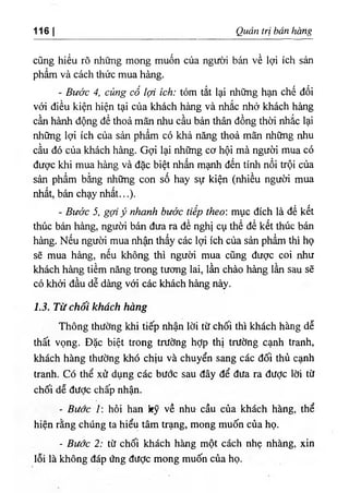 116| Quản trị bán hàng
cũng hiểu rõ những mong muốn của người bán về lợi ích sản
phẩm và cách thức mua hàng.
- Bước 4, củng cố lợi ích: tóm tắt lại những hạn chế đối
với điều kiện hiện tại của khách hàng và nhắc nhở khách hàng
cần hành động để thoả mãn nhu cầu bản thân đồng thời nhắc lại
những lợi ích của sản phẩm có khả năng thoả mãn những nhu
cầu đó của khách hàng. Gợi lại những cơ hội mà người mua có
được khi mua hàng và đặc biệt nhấn mạnh đến tính nổi trội của
sản phẩm bằng những con số hay sự kiện (nhiều người mua
nhất, bán chạy nhất...).
- Bước 5, gợi ỷ nhanh bước tiếp theo: mục đích là để kết
thúc bán hàng, người bán đưa ra đề nghị cụ thể để kết thúc bán
hàng. Nếu người mua nhận thấy các lợi ích của sản phẩm thì họ
sẽ mua hàng, nếu không thì người mua cũng được coi như
khách hàng tiềm năng trong tương lai, lần chào hàng lần sau sẽ
có khởi đầu dễ dàng với các khách hàng này.
1.3. Từ chối khách hàng
Thông thường khi tiếp nhận lời từ chối thì khách hàng dễ
thất vọng. Đặc biệt trong trường hỢp thị trường cạnh tranh,
khách hàng thường khó chịu và chuyển sang các đối thủ cạnh
tranh. Có thể xử dụng các bước sau đây để đưa ra được lời từ
chối dễ được chấp nhận.
- Bước I: hỏi han kỹ về nhu cầu của khách hàng, thể
hiện rằng chúng ta hiểu tâm ưạng, mong muốn của họ.
- Bước 2: từ chối khách hàng một cách nhẹ nhàng, xin
lỗi là không đáp ứng được mong muốn của họ.
 