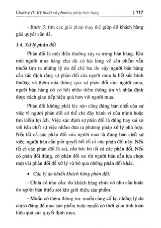 Chiíơng 1‫ا‬ : κ ١
‫؟‬ thuật να ịyhương phap b
، ١ it hcmg 117
- Bước 3: tim các giải pháp thay thếglUp đỡ khách hàng
giả‫؛‬ ،)Uyết vấn đề.
7.4. Xửlýphản đối
Phản dối là một diều thường xảy ra trong bán hàng. Khi
một người mua hàng cho dù có hài lOng về sản phẩm vẫn
muốn tim ra những ly do dể chê bai do vậy người bán hàng
cần xác định rằng sự phản dối của người mua là hết sức binh
thường và thêm nữa thông qua sự phản dối của người mua,
ngưdi bán hàng có cơ hội nhận thêm thông tin và nhận định
dược cách giao tiếp hiệu quả hơn với người mua.
Phản dối không phảỉ lúc nào cQng dUng bản chất của sự
việc vì người phản dối có thể che dậy hành vi của minh hoặc
tim kiếm lợi ích..٧ ỉệc xác định sự phản dối là dUng hay sai so
với hân chất sự việc nhằm dưa ra phương pháp xử lý phù hỢp.
Nếu tâ't cả các phản dối của người mua là dUng bẩn chất sự
việc, người bán cần giải quyết hêt tất cả các phản dối này. Nếu
tất cả các phản dối là sai, cần bác bò tất cà các phẩn dối. Nếu
có p^ẩn dối dUng, có phản dối saỉ thi người bán cần lựa chọn
một vài phẩn dối dể xử ly và bỏ qua những phẩn dối khác.
٠ Các lý do khiến khdch hang phản dối:
- Chita có nhu cầu: do khách hàng chita có nhu cầu hoặc
do người bán thỉêU sót khi giới thiệu sàn phẩm.
- Muốn cO thêm thông tin: muốn cUng cố lại những lý do
chinh dáng dể mua sản phẩm hoặc muốn có thờỉ gian tinh toán
hiệu quà của quyết định mua.
 