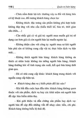118 Quản trị bán hàng
- Chưa nắm được lợi ích: thường xảy ra đối với hàng hóa
có kỹ thuật cao, đối tưỢng khách hàng chọn lọc
- Không thích: đặc trưng sản phẩm không phù hỢp hoặc
không đáp ứng với nhu cầu (kiểu thiết kế, bảo trì, thời gian
sửa chữa,...)
- Cân nhắc giá cả và giá trị: người mua muốn giá trị sử
dụng cao hơn giá cả còn người bán lại muốn ngược lại.
- Không thiện cảm với công ty; người mua sợ khi người
bán phá sản sẽ không cung cấp vật tư, thực hiện dịch vụ hậu
mãi;...
- Không thích người bán hàng: khách hàng không ưa
thích cá nhân hoặc không tin tưởng người bán hàng; khách
hàng thường hỏi về tình trạng sản xuất, kết quả bán hàng thời
gian qua.
- Đã có nhà cung cấp khác: khách hàng trung thành với
nguồn cung cấp hiện tại.
٠Khách hàng đưa ra ý kiến phản đối lúc nào ?
- Khi bắt đầu cuộc hẹn đầu tiên: khách hàng không quen
thuộc với sản phẩm, dịch vụ hay các khái niệm mà người bán
đề cập; bảo hiểm nhân thọ.
- Khi giới thiệu và dẫn chứng sản phẩm hay dịch vụ:
người bán đề cập đến những vấn đề nhạy cảm: tiền, chi phí.
Khách hàng không biểu lộ thái độ.
 