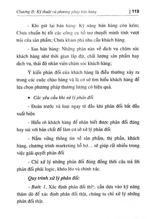 Clĩiừ/ng //; Kỹ thuật và phương pháp bán hàng 119
- Khi gút lại bán hàns: Kỹ năng bán hàng còn kém;
Chưa chuẩn bị tốt các công cụ hỗ trỢ thuyết minh tính vượt
trội của sản phẩm; Chưa khám phá nhu cầu khách hàng.
- Sau bán hàng: Những phàn nàn về dịch vụ chăm sóc
khách hàng như thời gian lắp đặt, chất lượng sản phẩm hay
dịch vụ, thái độ nhân viên chăm sóc khách hàng;
Ý kiến phản đối của khách hàng là điều thường xảy ra
trong các cuộc chào hàng và là cơ sở tìm hiểu khách hàng để
lựa chọn phương pháp thương lượng có hiệu quả.
٠ Các yêu cầu khi xử lý phản đối
- Đoán trước và loại ngay từ đầu khi phản đối bắt đầu
xuất hiện
- Hiểu rõ khách hàng để nhận biết được phản đối đúng
hay sai với bản chất để làm cơ sở xử lý phản đối
- Nắm vững thông tin về sản phẩm, thị phần, khách
hàng, chương trình marketing hỗ hợ... sẽ giúp rất nhiều trong
việc giải quyết phản đối
- Chỉ xử lý những phản đối đúng đồng thời câu trả lời
phản đối phải logic, khéo léo và chính xác.
Quy trình xử lý phản đối:
- Bước /, Xác định phản đối thật; cần dựa vào kỹ năng
thăm dò để xác định phản đối thật, chúng ta chỉ xử lý những
phản đối thật.
 