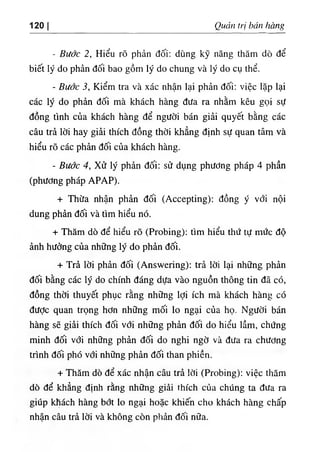 120 I Quản trị bán hàng
- Bước 2, Hiểu rõ phản đối: dùng kỹ năng thăm dò để
biết lý do phản đối bao gồm lý do chung và lý do cụ thể.
- Bước 3, Kiểm tra và xác nhận lại phản đối: việc lặp lại
các lý do phản đối mà khách hàng đưa ra nhằm kêu gọi sự
đồng tình của khách hàng để người bán giải quyết bằng các
câu trả lời hay giải thích đồng thời khẳng định sự quan tâm và
hiểu rõ các phản đối của khách hàng.
- Bước 4, Xử lý phản đối: sử dụng phương pháp 4 phần
(phương pháp APAP).
+ Thừa nhận phản đối (Accepting): đồng ý với nội
dung phản đối và tìm hiểu nó.
+ Thăm dò để hiểu rõ (Probing): tìm hiểu thứ tự mức độ
ảnh hưởng của những lý do phản đối.
+ Trả lời phản đối (Answering): trả lời lại những phản
đối bằng các lý do chính đáng dựa vào nguồn thông tin đã có,
đồng thời thuyết phục rằng những lợi ích mà khách hàng có
được quan trọng hơn những mối lo ngại của họ. Người bán
hàng sẽ giải thích đối với những phản đối do hiểu lầm, chứng
minh đối với những phản đối do nghi ngờ và đưa ra chương
trình đối phó với những phản đối than phiền.
+ Thăm dò để xác nhận câu trả lời (Probing): việc thăm
dò để khẳng định rằng những giải thích của chúng ta đưa ra
giúp khách hàng bớt lo ngại hoặc khiến cho khách hàng chấp
nhận câu trả lời và không còn phản đối nữa.
 