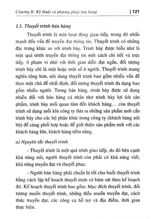 Chi((fng II: Kỹ thuật và phương pháp hán hàng 121
1.5. Thuyết trình bán hàng
Thuyết trình là một hoạt động giao tiếp, trong đó nhấn
mạnh đến vấn đề truyền đạt thông tin. Thuyết trình có những
đặc trưng khác so với trình bày. Trình bày đưỢc hiểu như là
một quá trình truyền đạt thông tin một cách chi tiết và trực
tiếp, ở phạm vi nhỏ với thời gian diễri đạt ngắn, đối tưỢng
trình bày chỉ là một hoặc một số ít người. Thuyết trình mang
nghĩa rộng hơn, nội dung thuyết trình bao gồm nhiều vấn đề
theo một chủ đề nhất định, đối tượng thuyết trình đa dạng bao
gồm nhiều người. Trong bán hàng, trình bày đưỢc sử dụng
nhiều đối với bán hàng cá nhân như trình bày lợi ích sản
phẩm, trình bày mối quan tâm đến khách hàng... còn thuyết
trình sử dụng mỗi khi công ty đưa ra những sản phẩm mới cần
trình bày cho các bộ phận khác trong công ty (khách hàng nội
bộ) để cùng phối hỢp hoặc để giới thiệu sản phẩm mới với các
khách hàng lớn, khách hàng tiềm năng.
a) Nguyên tắc thuyết trình
- Thuyết trình là một quá trình giao tiếp, do đó bên cạnh
khả năng nói, người thuyết trình còn phải có khả năng viết,
khả năng truyền đạt và thuyết phục.
- Người bán hàng phải chuẩn bị tốt cho buổi thuyết trình
bằng cách lập kế hoạch thuyết trình và bám sát theo kế hoạch
đó. Kế hoạch thuyết trình bao gồm: Mục đích thuyết trình, đối
tượng muốn thuyết trình, những điều muốn truyền đạt, cách
thức truyền đạt, các công cụ hỗ trỢ và địa điểm, thời gian
thưc hiên.
 