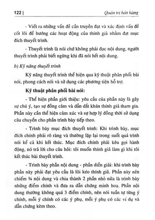 122 I Quản trị bán hàng
- Viết ra những vấn đề cần truyền đạt và xác định vâ.n đề
cốt lõi để hướng các hoạt động của thính giả nhằm đạt mục
đích thuyết trình.
- Thuyết trình là nói chứ không phải đọc nội dung, người
thuyết trình phải biết ngừng khi đã nói hết nội dung.
b) Kỹ năng thuyết trình
Kỹ năng thuyết trình thể hiện qua kỹ thuật phân phối bài
nói, phong cách nói và sử dụng các phương tiện hỗ trỢ.
Kỹ thuật phân phối bàỉ nói:
- Thể hiện phần giới thiệu; yêu cầu của phần này là gây
sự chú ý, tạo sự đồng cảm và dẫn dắt khán thính giả tham gia.
Phần này cần thể hiện cảm xúc và sự hỢp lý đồng thời sử dụng
câu chuyển cho phần trình bày tiếp theo.
- Tiình bày mục đích thuyết trình: Khi trình bày, mục
đích chính phải rõ ràng và thường lặp lại trong suốt quá trình
nói kể cả khi kết thúc. Mục đích chính phải kêu gọi hành
động, nó trả lời cho câu hỏi; tôi muốn thính giả làm gì khi tôi
kết thúc bài thuyết trình.
- Trình bày phần nội dung - phần diễn giải: khi trình bày
phần này phải đạt yêu cầu là lôi kéo thính giả. Phần này nên
chiếm % nội dung và chia thành 2 phần nhỏ nữa là trình bày
những điểm chính và đưa ra dẫn chứng minh hoạ. Phần nội
dung thường không quá 3 điểm chính, nên nói tuần tự từng ý
chính, mỗi ý chính có các ý phụ, mỗi ý phụ có các ví dụ và
dẫn chứng kèm theo.
 