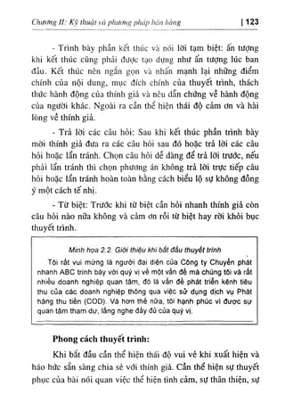 hang
٦
‫ا‬,‫اة‬
t١
s ph، 'ip
‫؟؛‬
tư
‫؛‬
p
‫ةا‬

thuật
١
>
Chưtmg il: κ 123
‫ا‬
- Trình bày phần kết thúc và nó‫؛‬ lời tạm biệt: ấn tưỢng
khi kết thUc cQng phả‫؛‬ dưỢc tạo dựng như ấn tưỢng lúc ban
dầu. Kết thUc nên ngắn gọn và nhấn mạnh lại những điểm
chinh của nội dung, mục dích chinh của thuyết trinh, thách
thức hành dộng của thinh giả và nêu dẫn chứng về hành dộng
của người khác. Ngoài ra cần thể h‫؛‬ện thái độ cảm ơn và hài
lOng về thinh giả.
- Trả lời các câu hỏi: Sau khi. kết thUc phần trình bày
mời thinh giẩ dưa ra các câu hỏi sau dó hoặc trà lời các câu
hỏi hoặc lẩn tránh. Chọn câu hỏi dễ dàng dể trẩ lời trước, nếu
phả‫؛‬ lẩn tránh thi c.họn. phương án không trả lời trực tiếp câu
hỏi hoặc lẩn tránh hoàn toàn bằng cách biểu lộ sự không dồng
y một cách tế nhị.
- Từ biệt; Trước khi từ biệt cần hỏi nhanh thinh già còn
câu hỏi nào nữa không và cẩm ơn rồi từ biệt hay rời khdi bục
thuyết trinh.
bẳt dầu thuyết trinh
‫؛‬
ệu kh
‫؛‬
th
‫؛‬
Minh họa 2.2. Giở
ện của Cdng ty Chuyển phát
‫؛‬
d
‫؛‬
à ngưởi dạ
‫؛‬
mừng
‫؛‬
٢ất vu Tối
nhanh ABC trinh bày với quý vị về một vấn dề mả chUng tôi vả rất
èu
‫؛‬
nhiều doanh nghiệp quan tàm. dd lả vấn dề phdt triển kdnh t
ệc sử dqng dịch vu Phdt
‫؛‬
thụ của cắc doanh nghìệp thông qua v
hảng thu tiền (COD). Và hơn thé nữa, tdi hanh phUc vì dược sự
.
quan tàm tham dự. lắng nghe dầy đủ của quý vị
Phong cách thuyết trinh:
Khi bắt dầu cần thể hiện thái độ vui vè khi xuất hiện và
háo hức sẵn sàng chia sè với thinh già. cần thể hiện sự thuyết
phục của bà‫؛‬ nOi quan v‫؛‬ệc thể hiện tinh cảm, sự thân thiện, sự
 